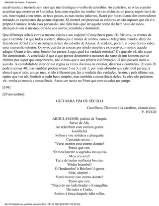 Machado de Assis - A semana

encalvecerá, e morrerá sem crer que mal distingue o verbo do advérbio. Ao contrário, se o teu copeiro
acreditar que escreveu os Lusíadas, Ierá com orgulho (se souber ler) as estâncias do poeta; repeti-las-á de
cor, interrogará a teu rosto, os teus gestos, as tuas meias palavras, ficará por horas diante dos mostradores
mirando os exemplares do poema exposto. Só meterá em processo os editores se não supuser que ele é o
próprio Camões: tendo essa persuasão, não fará mais que ler aquele nome tão bem visto de todos,
abençoá-lo em si mesmo; ouvi-lo aos outros, acordado e dormindo.
Que diferença achais entre o mestre-escola e seu copeiro? Consciência pura. Os frívolos, os crentes de
que a verdade é o que todos aceitam, dirão que é mania de ambos, como o telegrama mandou dizer do
fazendeiro do Sul como os antigos diriam do cidadão de Atenas. A verdade, porém, é o que deveis saber,
uma impressão interior. O povo, que diz as cousas por modo simples e expressivo, inventou aquele
adágio: Quem o feio ama, bonito lhe parece. Logo, qual é a verdade estética? É a que ele vê, não a que
lhe demonstrais. A conclusão é que o que parece desmentir a natureza da parte de um homem que se
elimina por supor que empobreceu, não é mais que a sua própria confirmação. Já não possuía nada o
suicida. A contabilidade interior usa regras às vezes diversas da exterior, diversas e contrárias. 20 com 20
podem somar 40, mas também podem somar 5 ou 3, e até 1, por mais absurdo que este total pareça; a
alma é que é tudo, amigo meu, e não é Bezout que faz a verdade das verdades. Assim, e pela última vez,
repito que vos não limiteis a pedir bens simples, mas também a consciência deles. Se eles não puderem
vir, venha ao menos a consciência. Antes um navio no Pireu que cem cavalos no pampa.
[199]
[29 novembro]
GUITARRA FIM DE SÉCULO
Gastilbeza, l'homme à la carabine, chatait ainsi.
V. HUGO
ABDUL-HAMID, padixá da Turquia
Servo de Alá,
Ao relembrar com outrora gemia
Gastibelzá
Soltou a voz solitária e plangente
Cantando assim: "Verei morrer esse eterno doente?
Penso que sim.
"Ó meu harém! ó sagradas mesquitas
Meu céu azul!
Terra de tantas mulheres bonitas,
Minha Istambul!
Ó Dardanelos! ó Bósforo! ó gente
Síria, alepim! Verei morrer este eterno doente?
Penso que sim.
"Ouço de um lado bradar o Evangelho,
De outro o Corão,
Ambos à força daquele ódio velho,
file:///C|/site/livros_gratis/a_semana.htm (173 of 199) [6/9/2001 22:36:54]

 