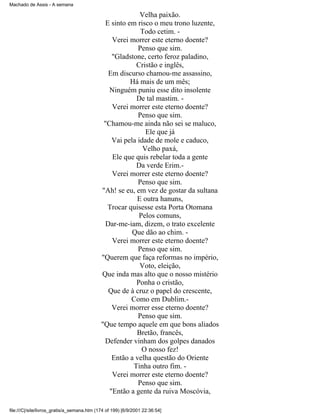 Machado de Assis - A semana

Velha paixão.
E sinto em risco o meu trono luzente,
Todo cetim. Verei morrer este eterno doente?
Penso que sim.
"Gladstone, certo feroz paladino,
Cristão e inglês,
Em discurso chamou-me assassino,
Há mais de um mês;
Ninguém puniu esse dito insolente
De tal mastim. Verei morrer este eterno doente?
Penso que sim.
"Chamou-me ainda não sei se maluco,
Ele que já
Vai pela idade de mole e caduco,
Velho paxá,
Ele que quis rebelar toda a gente
Da verde Erim.Verei morrer este eterno doente?
Penso que sim.
"Ah! se eu, em vez de gostar da sultana
E outra hanuns,
Trocar quisesse esta Porta Otomana
Pelos comuns,
Dar-me-iam, dizem, o trato excelente
Que dão ao chim. Verei morrer este eterno doente?
Penso que sim.
"Querem que faça reformas no império,
Voto, eleição,
Que inda mas alto que o nosso mistério
Ponha o cristão,
Que de à cruz o papel do crescente,
Como em Dublim.Verei morrer esse eterno doente?
Penso que sim.
"Que tempo aquele em que bons aliados
Bretão, francês,
Defender vinham dos golpes danados
O nosso fez!
Então a velha questão do Oriente
Tinha outro fim. Verei morrer este eterno doente?
Penso que sim.
"Então a gente da ruiva Moscóvia,
file:///C|/site/livros_gratis/a_semana.htm (174 of 199) [6/9/2001 22:36:54]

 