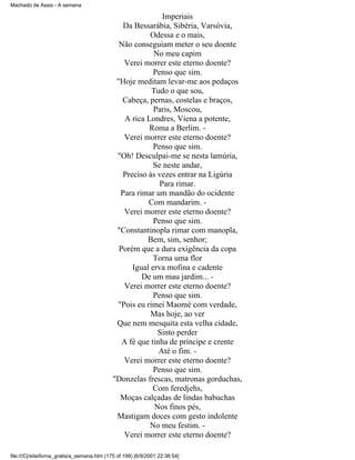 Machado de Assis - A semana

Imperiais
Da Bessarábia, Sibéria, Varsóvia,
Odessa e o mais,
Não conseguiam meter o seu doente
No meu capim
Verei morrer este eterno doente?
Penso que sim.
"Hoje meditam levar-me aos pedaços
Tudo o que sou,
Cabeça, pernas, costelas e braços,
Paris, Moscou,
A rica Londres, Viena a potente,
Roma a Berlim. Verei morrer este eterno doente?
Penso que sim.
"Oh! Desculpai-me se nesta lamúria,
Se neste andar,
Preciso às vezes entrar na Ligúria
Para rimar.
Para rimar um mandão do ocidente
Com mandarim. Verei morrer este eterno doente?
Penso que sim.
"Constantinopla rimar com manopla,
Bem, sim, senhor;
Porém que a dura exigência da copa
Torna uma flor
Igual erva mofina e cadente
De um mau jardim... Verei morrer este eterno doente?
Penso que sim.
"Pois eu rimei Maomé com verdade,
Mas hoje, ao ver
Que nem mesquita esta velha cidade,
Sinto perder
A fé que tinha de príncipe e crente
Até o fim. Verei morrer este eterno doente?
Penso que sim.
"Donzelas frescas, matronas gorduchas,
Com feredjehs,
Moças calçadas de lindas babuchas
Nos finos pés,
Mastigam doces com gesto indolente
No meu festim. Verei morrer este eterno doente?
file:///C|/site/livros_gratis/a_semana.htm (175 of 199) [6/9/2001 22:36:54]

 