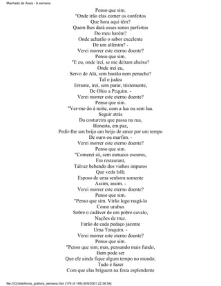 Machado de Assis - A semana

Penso que sim.
"Onde irão elas comer os confeitos
Que hora aqui têm?
Quem lhes dará esses sonos perfeitos
Do meu harém?
Onde acharão o sabor excelente
De um alfenim? Verei morrer este eterno doente?
Penso que sim.
"E eu, onde irei, se me deitam abaixo?
Onde irei eu,
Servo de Alá, sem bastão nem penacho?
Tal o judeu
Errante, irei, sem parar, tristemente,
De Ohio a Pequim. Verei morrer este eterno doente?
Penso que sim.
"Ver-me-ão à noite, com a lua ou sem lua.
Seguir atrás
Da costureira que passa na rua,
Honesta, em paz,
Pedir-lhe um beijo um beijo de amor por um tempo
De ouro ou marfim. Verei morrer este eterno doente?
Penso que sim.
"Comerei só, sem eunucos escuros,
Em restaurant,
Talvez bebendo dos vinhos impuros
Que veda Islã;
Esposo de uma senhora somente
Assim, assim. Verei morrer este eterno doente?
Penso que sim.
"Penso que sim. Virão logo rasgá-lo
Como urubus
Sobre o cadáver de um pobre cavalo,
Nações de truz.
Farão de cada pedaço jacente
Uma Tonquim. Verei morrer este eterno doente?
Penso que sim.
"Penso que sim; mas, pensando mais fundo,
Bem pode ser
Que ele ainda fique algum tempo no mundo;
Tudo é fazer
Com que elas briguem na festa esplendente
file:///C|/site/livros_gratis/a_semana.htm (176 of 199) [6/9/2001 22:36:54]

 