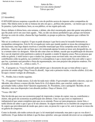 Machado de Assis - A semana

Antes do fim. Verei viver este eterno doente?
Talvez que sim."
[200]
[13 dezembro]
O SENADO deixou suspensa a questão do veto do prefeito acerca do imposto sobre companhias de
teatro. Não falaria nisto se não se tratasse de arte em que a , política não penetra, - ao menos que se veja.
Se penetra, é pelo bastidores; hora, eu sou público, só me regulo pela sala.
Houve debates à última hora, esta semana, e debate, não direi encarniçado, para não gastar uma palavra
que lhe pode servir em caso mais agudo... Não, eu não sou desses perdulários que, porque um homem
diverge no corte do colete, chama-lhe logo bandido; eu poupo as palavras. Digamos que o debate foi
vigoroso.
Não sei se conheceis o negócio. O que eu pude alcançar é que havia uma lei taxando fortemente as
companhias estrangeiras. Esta lei foi revogada por outra que manda igualar as taxas das estrangeiras e
das nacionais; mas logo depois resolveu o conselho municipal que fosse cumprida uma lei anterior à
primeira... Aqui é que eu não sei bem que a lei restaurada apenas levanta as taxas sem desigualá-las, ou
se a tornam outra vez desiguais. Além de não estar claro no debate, sucede que na publicação do discurso
há o uso de imprimir entre parêntesis a palavra lê quando o orador lê alguma cousa. Para as pessoas que
estão na galeria, é inútil trazer o que o orador leu, porque essas ouviram tudo; ma com nem todos os
contribuintes estão na galeria, (ao contrário!) a conseqüência é que a maior parte fica sem saber o que é
que leu, e portanto sem perceber a força da argumentação, isto com prejuízo dos próprios oradores. Por
exemplo, um orador, X..., refuta a outro, Y...:
"X... E pergunto eu. Vossa Ex.&ordf; pode admitir que o documento de que se trata afirme o que o
governo do estado alega? Ouça Vossa Ex.&ordf;. Aqui está o primeiro trecho, o trecho célebre. (Lê) não
há aqui o menor vestígio de afirmação...
"Y... Perdão, leia o trecho seguinte.
"X... O seguinte? Ainda menos. (Lê) não há nada mais válido. O governador expedirá o decreto, cujo art.
4&ordm; não oferece a menor dúvida; basta lê-lo. (Lê) depois disto, que concluir, senão que o
governador tinha o plano feito? Querem argumentar, Sr. Presidente, com o parágrafo 7&ordm; do art.
6&ordm;; mas essa disposição é um absurdo jurídico. Ouça a Câmara. (Lê)
"Vozes: Oh! Oh!"
Não há dúvida que esse uso economiza papel de impressão e tempo de copiar; mas eu, contribuinte e
eleitor, não gosto de economias na publicação dos debates. Uma vez que estes se imprimem é
indispensável que saiam completos para que eu os entenda. Posso ser para preguiçoso, morar fora, e
tenho direito de saber o que é que se lê nas câmaras. Se algum membro ou ex-membro do congresso me
lê, espero que providenciará de modo que, para o ano, eu possa ler o que se ler, sem ir passar os meus dia
na galeria do congresso.
Como ia dizendo, não tenho certeza do que é a lei municipal restaurada; mas para o que eu vou dizer é
indiferente. O que deduzi do debate é que há duas opiniões: uma que entende deverem ser as companhias
file:///C|/site/livros_gratis/a_semana.htm (177 of 199) [6/9/2001 22:36:54]

 