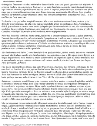 Machado de Assis - A semana

estrangeiras fortemente taxadas, ao contrário das nacionais, outra que quer a igualdade dos impostos. A
primeira funda-se na conveniência de desenvolver a arte brasileira, animando os artistas nacionais que
aqui labutam todo ano, seja de inverno, seja de verão. A segunda, entendendo que a arte não tem pátria,
alega que as companhias estrangeiras, além de nos dar o que as outras não dão, têm de fazer grandes
despesas de transporte, pagar ordenados altos e não convém carregar mais as respectivas taxas. Tal é o
conflito que ficou suspenso.
Eu de mim creio que ambas as opiniões erram. Não erram nos fundamentos teóricos; tanto se pode
defender a universalidade da arte como sua nacionalidade; erram no que toca aos fatos. Com efeito, é
difícil, por mais que a alma se sinta levada pelo princípio da universalidade da arte, não hesitar quando
nos falam da necessidade de defender a arte nacional; mas é justamente este o ponto em que a visão do
Conselho Municipal, do prefeito e do Senado me parece algo perturbada.
Posto não freqüente teatros há muito tempo, sei que há aí uma arte especial; que eu já deixei em botão.
Essa arte (salvo alguns esforços louváveis) não é propriamente brasileira, nem estritamente francesa; é o
que podemos chamar, por um vocábulo composto, a arte franco-brasileira. A língua de que usa dizem-me
que não se pode atribuir exclusivamente a Voltaria, nem inteiramente a Alencar; é uma língua feita com
partes de ambas, formando um terceiro organismo, em que a polidez de uma e o mimo de outra
produzem nova e não menos doce prosódia.
Este fenômeno não é único. O teuto-brasileiro é um produto do Sul, onde o alemão nascido no território
nacional não fica bem alemão nem bem brasileiro, mas um misto, a que lá dão aquele nome. Ignoro se a
língua daquele nosso meio patrício e inteiro colaborador é um organismo igual ao franco-brasileiro; mas
se as escolas das antigas colônias continuam a só ensinar alemão, é provável que domine esta língua.
Nisto estou com La Palisse.
Não é pelo nascimento dos artistas que a arte franco-brasileira existe, mas por uma combinação do Rio
com Paris ou Bordéus. Essa arte, que as finadas Mmes. Doche e D. Estela não reconheceriam por não
trazer a fisionomia particular de um ou de outro respectivos idiomas, tem a legitimidade do acordo e da
fusão nos elementos de ambas as origens. Quando nasceu? É difícil dizer quando uma arte nasce; mas
basta que haja nascido, tenha crescido e viva. Vive, não lhe peço outra certidão.
Acode-me, entretanto, uma idéia que pode combinar muito bem as duas correntes de opinião e satisfazer
os intuitos de ambas as partes. Essa idéia é lançar uma taxa moderada às companhias estrangeiras e
libertar de todo imposto as nacionais. Deste modo, aquelas virão trazer-nos todos os invernos algum
recado novo, e as nacionais poderão viver desabafadas de uma imposição onerosa, por mais leve que
seja. Creio que assim se cumprirá o dever de animar as artes, sem distinção de origens, ao mesmo tempo
protegerá a arte nacional. Que importa que, ao lado dela seja protegida a arte franco-brasileira? Esta é um
fruto local; se merece menos que a outra, não deixa de fazer algum juz à eqüidade. Aí fica a idéia; é
exeqüível. Não a dou por dinheiro, mas de graça e a sério.
Não me arguam de prestar tanta atenção à língua de uma arte e à meia língua de outra. Grande cousa é a
língua. Aquele diplomata venezuelano que acaba de atordoar os espíritos dos seus compatriotas pela
revelação de que o tratado celebrado com a Inglaterra, graças aos bons ofícios dos Estados Unidos, serve
ao interesse destes dous países com perda para Venezuela, pode não ter razão (e creio que não tenha),
mas dá prova certa do que vale a língua. Os outros dous são ingleses, falam inglês; foi o pai que ensinou
esta língua ao filho. Venezuela é uma das muitas filhas e netas de Espanha que se deixaram ficar por este
mundo. A língua castelhana é rica; mas é menos falada. Se o diplomata tivesse razão, em Caracas, que é
file:///C|/site/livros_gratis/a_semana.htm (178 of 199) [6/9/2001 22:36:54]

 