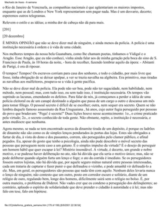 Machado de Assis - A semana

o Rio de Janeiro de Venezuela, as companhias nacionais é que agüentariam os maiores impostos,
enquanto que as de Londres e New York representariam sem pagar nada. Mas é um desvario, decerto;
esperemos outros telegramas.
Relevem o estilo e as idéias; a minha dor de cabeça não dá para mais.
[201]
[20 dezembro]
É MINHA OPINIÃO que não se deve dizer mal de ninguém, e ainda menos da polícia. A polícia é uma
instituição necessária à ordem e à vida de uma cidade.
Nos melhores tempos da nossa bela Guanabara, como lhe chamam poetas, tínhamos o Vidigal e o
Aragão. Esse Aragão, que eu não conheci, vinha ainda falar aos de minha geração pela boca do sino de S.
Francisco de Paula, às 10 horas da noite, - hora de recolher, fazendo lembrar aquilo da ópera: - Abitanti
de Parigi, è ora di riposar.
Ó tempos! Tempos! Os escravos corriam para casa dos senhores, e todo o cidadão, por mais livre que
fosse, tinha obrigação de se deixar apalpar, a ver se trazia navalha na algibeira. Era primitivo, mas tiradas
as navalhas aos malfeitores, poupava-se a vida à gente pacífica.
Não se deve dizer mal da polícia. Ela pode não ser boa, pode não ter sagacidade, nem habilidade, nem
método, nem pessoal; mas, com tudo isso, ou sem tudo isso, é instituição necessária. Os tempos vão
suprindo as lacunas, emendando os defeitos. Para falar de nós, já começamos a perder a idéia de uma
polícia eleitoral ou de um canapé destinado a alguém que passa de um cargo a outro e descansa um mês
para tomar fôlego. O pessoal secreto é difícil de se escolher; outra, nem sequer era secreto. Quem se não
lembra daquele famoso assassinato da Rua Uruguaiana , há anos, cujo autor fugia perseguido por pessoas
do povo que bradavam: "Pega! é secreta!" Duas lições houve nesse acontecimento: 1o., o crime praticado
pela virtude; 2o., o secreto conhecido de toda gente. Não obstante, repito, a instituição é necessária, e
antes medíocre que nenhuma.
Agora mesmo, se nada se tem encontrado acerca da dinamite tirada de um depósito, é porque os ladrões
de dinamite não são como os de simples lenços pendurados às portas das lojas. Estes são obrigados a
furtar de dia, à vista do dono e dos passantes, correm, são perseguidos pelo clamor público, e afinal
pegados. Eu, apesar do gosto que tenho a psicologia, ainda não pude descobrir o móvel secreto das
pessoas que perseguem neste caso a um gatuno. É o simples impulso da virtude? É o desejo de perseguir
um homem hábil que quer escapar à lei? Mistério insondável. A virtude, é decerto, um grande e nobre
motivo, e se pudesse haver deliberação no ato, não há dúvida que ela seria o motivo único; mas, não se
pode deliberar quando alguém furta um lenço e foge; o ato da corrida é imediato. Se os perseguidores
fossem outros lojistas, não há dúvida que, por aquele seguro mútuo natural entre pessoas interessadas,
cada um trataria de capturar e fazer punir o que defraudou o vizinho, e pode amanhã vir defraudá-lo a
ele. Mas, em geral, os perseguidores são pessoas que nada têm com aquilo. Nenhum deles levaria nunca
o lenço de ninguém; não contesto que um outro, posto em corredor escuro e solitário, diante de um
relógio de ouro, regulando bem, longe dos homens, dificilmente sairá sem o relógio no bolso. É, por
outra maneira, o problema de Diderot. Não vades crer que eu condeno a perseguição dos delinqüentes; ao
contrário, aplaudo o espírito de solidariedade que deve prender o cidadão à autoridade e à lei; mas não
falo em tese, falo em hipótese.

file:///C|/site/livros_gratis/a_semana.htm (179 of 199) [6/9/2001 22:36:54]

 