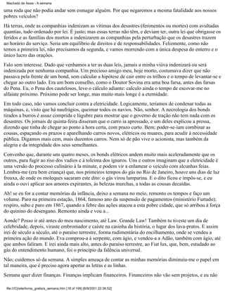 Machado de Assis - A semana

uma roda que não podia andar sem esmagar alguém. Por que negaremos a mesma fatalidade aos nossos
pobres veículos?
Há terras, onde as companhias indenizam as vítimas dos desastres (ferimentos ou mortes) com avultadas
quantias, tudo ordenado por lei. É justo; mas essas terras não têm, e deviam ter, outra lei que obrigasse os
feridos e as famílias dos mortos a indenizarem as companhias pela perturbação que os desastres trazem
ao horário do serviço. Seria um equilíbrio de direitos e de responsabilidades. Felizmente, como não
temos a primeira lei, não precisamos da segunda, e vamos morrendo com a única despesa do enterro e o
único lucro das orações.
Falo sem interesse. Dado que venhamos a ter as duas leis, jamais a minha viúva indenizará ou será
indenizada por nenhuma companhia. Um precioso amigo meu, hoje morto, costumava dizer que não
passava pela frente de um bond, sem calcular a hipótese de cair entre os trilhos e o tempo de levantar-se e
chegar ao outro lado. Era um bom conselho, como o Doutor Sovina era uma boa farsa, antes das farsas
do Pena. Eu, o Pena dos cautelosos, levo o cálculo adiante: calculo ainda o tempo de escovar-me no
alfaiate próximo. Próximo pode ser longe, mas muito mais longe é a eternidade.
Em todo caso, não vamos concluir contra a eletricidade. Logicamente, teríamos de condenar todas as
máquinas, e, visto que há naufrágios, queimar todos os navios. Não, senhor. A necrologia dos bonds
tirados a burros é assaz comprida e lúgubre para mostrar que o governo de tração não tem nada com os
desastres. Os jornais de quinta-feira disseram que o carro ia apressado, e um deles explicou a pressa,
dizendo que tinha de chegar ao ponto à hora certa, com prazo curto. Bem; poder-se-iam combinar as
cousas, espaçando os prazos e aparelhando carros novos, elétricos ou muares, para acudir à necessidade
pública. Digamos mais cem, mais duzentos carros. Nem só de pão vive o acionista, mas também da
alegria e da integridade dos seus semelhantes.
Convenho que, durante uns quatro meses, os bonds elétricos andem muito mais aceleradamente que os
outros, para fugir ao riso dos vadios e à toleima dos ignaros. Uns e outros imaginam que a eletricidade é
uma versão do processo culinário à la minute, e podem vir a enlamear o veículo com alcunhas feias.
Lembra-me (era bem criança) que, nos primeiros tempos do gás no Rio de Janeiro, houve uns dias de luz
frouxa, de onde os moleques sacaram este dito: o gás virou lamparina. E o dito ficou e impôs-se, e eu
ainda o ouvi aplicar aos amores expirantes, às belezas murchas, a todas as cousas decaídas.
Ah! se eu for a contar memórias da infância, deixo a semana no meio, remonto os tempos e faço um
volume. Paro na primeira estação, 1864, famoso ano da suspensão de pagamentos (ministério Furtado);
respiro, subo e paro em 1867, quando a febre das ações atacou a esta pobre cidade, que só arribou à força
do quinino do desengano. Remonto ainda e vou a...
Aonde? Posso ir até antes do meu nascimento, até Law. Grande Law! Também tu tiveste um dia de
celebridade, depois, viraste embromador e caíste na casinha da história, o lugar dos lava-pratos. E assim
irei de século a século, até o paraíso terrestre, forma rudimentária do encilhamento, onde se vendeu a
primeira ação do mundo. Eva comprou-a à serpente, com ágio, e vendeu-a a Adão, também com ágio, até
que ambos faliram. E irei ainda mais alto, antes do paraíso terrestre, ao Fiat lux, que, bem, estudado ao
gás do entendimento humano, foi o princípio da falência universal.
Não; cuidemos só da semana. A simples ameaça de contar as minhas memórias diminuiu-me o papel em
tal maneira, que é preciso agora apertar as letras e as linhas.
Semana quer dizer finanças. Finanças implicam financeiros. Financeiros não vão sem projetos, e eu não
file:///C|/site/livros_gratis/a_semana.htm (18 of 199) [6/9/2001 22:36:52]

 