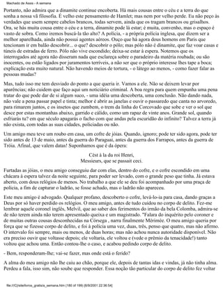 Machado de Assis - A semana

Portanto, não admira que a dinamite continue encoberta. Há mais cousas entre o céu e a terra do que
sonha a nossa vã filosofia. É velho este pensamento de Hamlet; mas nem por velho perde. Eu não peço às
verdades que usem sempre cabelos brancos, todas servem, ainda que os tragam brancos ou grisalhos.
Ora, se hás muita cousa entre o céu e a terra, dinamite pode lá estar; é muita, convenho, mas o espaço é
vasto de sobra. Como iremos buscá-la tão alto? A polícia, - a própria polícia inglesa, que dizem ser a
melhor aparelhada, ainda não possui agentes aéreos. Ouço que há agora dous homens em Paris que
tencionam ir em balão descobrir... o que? descobrir o pólo; mas pólo não é dinamite, que faz voar casas e
túneis de estradas de ferro. Pólo não vive escondido; deixa-se estar à espera. Notemos que os
interrogados até agora não disseram nada que esclareça sobre o paradeiro da matéria roubada; ou são
inocentes, ou estão ligados por juramentos terríveis, a não ser que o próprio interesse lhes tape a boca;
explicação esta muito natural. Não havendo meios de tortura, - o látego ao menos, - como fazer falar as
pessoas mudas?
Mas, tudo isso me tem desviado do ponto a que queria ir. Vamos a ele. Não se deixem levar por
aparências; não cuidem que faço aqui um noticiário criminal. A boa regra para quem empunha uma pena
tratar do que pode dar de si algum suco, - uma idéia uma descoberta, uma conclusão. Não dando nada,
não vale a pena passar papel e tinta; melhor é abrir as janelas e ouvir o passaredo que canta no arvoredo,
para rimarem juntos, e os insetos que zumbem, o trem da linha do Corcovado que sobe e ver o sol que
desce por estas montanhas abaixo, garrido e cálido, como um rapaz de vinte anos. Grande sol, quando
esfriarás tu? em que século apagarás o facho com que andas pela escuridão do infinito? Talvez a terra já
não exista, com todas as suas cidades, policiadas ou não.
Um amigo meu teve um roubo em casa, um cofre de jóias. Quando, ignoro; pode ter sido agora, pode ter
sido antes de 13 de maio, antes da guerra do Paraguai, antes da guerra dos Farrapos, antes da guerra de
Tróia. Afinal, que valem datas! Suponhamos que é da ópera:
Cést à la du roi Henri,
Messieurs, que se passait ceci.
Furtadas as jóias, o meu amigo conseguiu dar com elas, dentro do cofre, e o cofre escondido em uma
chácara à espera talvez da noite seguinte, para poder ser levado, com o grande peso que tinha. Já estava
aberto, com dous relógios de menos. No trabalho a que ele se deu foi acompanhado por uma praça de
polícia, a fim de capturar o ladrão, se fosse achado, mas o ladrão não apareceu.
Este meu amigo é advogado. Qualquer profano, descoberto o cofre, levá-lo-ia para casa, dando graças a
Deus por só haver perdido os relógios. O meu amigo, antes de tudo cuidou no corpo de delito. Fez-me
lembrar aquele coronel inglês, Melvil, que ao saber dos ferimentos do irmão da bela Colomba, admira-se
de não terem ainda não terem apresentado queixa e um magistrado. "Falara do inquérito pelo coroner e
de muitas outras cousas desconhecidas na Córsega , narra finalmente Mérimée. O meu amigo queria por
força que se fizesse corpo de delito, e foi à polícia uma vez, duas, três, penso que quatro, mas não afirmo.
O intervalo foi sempre, mais ou menos, de duas horas; mas não achou nunca autoridade disponível. Não
era preciso ouvir que voltasse depois; ele voltaria, ele voltou e (vede o prêmio da tenacidade!) tanto
voltou que achou uma. Então contou-lhe o caso, e acabou pedindo corpo de delito.
- Bem, responderam-lhe; vai-se fazer, mas onde está o ferido?
A alma do meu amigo não lhe caiu ao chão, porque ele, depois de tantas idas e vindas, já não tinha alma.
Perdeu a fala, isso sim, não soube que responder. Essa noção tão particular do corpo de delito fez voltar

file:///C|/site/livros_gratis/a_semana.htm (180 of 199) [6/9/2001 22:36:54]

 