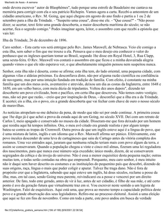 Machado de Assis - A semana

onde devera escrever ' autor de Blasphèmes", tudo porque uma estrofe de Baudelaire me cantava na
memória para corrigir com ela o seu patrício Richepin. Vamos agora a carta. Recebi-a anteontem de um
cidadão americano, o Rev. M. Going, que aqui chegou em agosto do ano findo e partiu a 1 ou 2 de
setembro para a ilha da Trindade. - "Suspeito uma cousa", disse-me ele. - "Que cousa?" - "Não posso
dizer; se acertar, terei feito uma grande descoberta, a maior descoberta marítima do século; se não
acertar, fica o segredo comigo." Podes imaginar agora, leitor, o assombro com que recebi a epístola que
vais ler:
Ilha da Trindade, 26 de dezembro de 1896.
Caro senhor. - Esta carta vos será entregue pelo Rev. James Maxwell, de Nebrasca. Veio ele comigo a
esta ilha, sem saber o fim que me trouxe a ela. Pensava que o meu desejo era conhecer o valor do
penhasco que os ingleses queriam tomar ao Brasil, segundo 1he disse em Royal Hotel, 3, Rua Clapp,
uma sexta-feira. O Rev. Maxwell vos contará o assombro em que ficou e a minha desvairada alegria
quando vimos o que ele não esperava ver, o que absolutamente ninguém pensou nem suspeitou nunca.
Senhor, esta ilha não é deserta, como se afirma; esta ilha tem, do lado oriental, uma pequena cidade, com
algumas vilas e aldeias próximas. Eu desconfiava disto, não por a1guma razão científica ou confidência
de navegante, mas por uma intuição fundada em tradição de família. Com efeito, é constante na minha
família que um dos meus avós, aventureiro e atrevido, deixou um dia as costas da Inglaterra, entre 1648 e
1650, em um velho barco, com meia dúzia de tripulantes. Voltou dez anos depois", dizendo ter
descoberto um povo civilizado, bom e pacífico, em certa ilha que descreveu. Não temos outro vestígio;
mas, não sei por que razão, - creio que por inspiração de Deus, - desconfiei que a ilha era a da Trindade.
E acertei; eis a ilha, eis o povo, eis a grande descoberta que vai fechar com chave de ouro o nosso século
de maravilhas.
As notícias atropelam-se-me debaixo da pena, de modo que não sei por onde continue. A primeira cousa
que 1he digo já é que achei a prova da estada aqui de um Going, no século XVII. Dei com um retrato de
Carlos I, meio apagado e conservado no museu da cidade. Disseram-me que fora deixado por um homem
que residiu aqui há tempos infinitos. Ora, o meu avô citado era grande realista e por algum tempo
bateu-se contra as tropas de Cromwell. Outra prova de que um inglês esteve aqui é a língua do povo, que
é uma mistura de latim, inglês e um idioma que o Rev. Maxwell afirma ser púnico. Efetivamente, este
povo inculca descender de uma leva de cartagineses que saiu de Cartago antes da vitória completa dos
romanos. Uma vez entrados aqui, juraram que nenhuma relação teriam mais com povo algum da terra, e
assim se conservaram. Quando a população chegou a vinte e cinco mil almas, fizeram uma lei reguladora
dos nascimentos, para que nunca esse número seja excedido; único modo, dizem, de se conservarem
segregados da cobiça e da inveja do universo. Não é essa a menor esquisitice desta pequena nação; outras
muitas tem, e todas serão contadas na obra que empreendi. Porquanto, meu caro senhor, é meu intuito
não ir daqui sem haver descrito os costumes e as instituições do pequenino país que descobri, dizendo de
suas origens, raça, língua o mais que puder coligir e apurar. Talvez lhe traga dano. Não é fora de
propósito crer que a Inglaterra, sabendo que aqui esteve um inglês, há dous séculos, reclame a posse da
ilha; mas, em tal caso, sendo Going meu parente, reivindicarei eu a posse e vencerei por um direito
anterior. De fato, todo ente gerado, antes de vir à luz, antes de ser cidadão, é filho de sua mãe, e até certo
ponto é avo da geração futura que virtualmente traz em si. Vou escrever neste sentido a um legista de
Washington. Falei de esquisitices. Aqui está uma, que prova ao mesmo tempo a capacidade política deste
povo e a grande observação dos seus legisladores. Refiro-me ao processo eleitoral. Assisti a uma eleição
que aqui se fez em fins de novembro. Como em toda a parte, este povo andou em busca da verdade
file:///C|/site/livros_gratis/a_semana.htm (184 of 199) [6/9/2001 22:36:54]

 