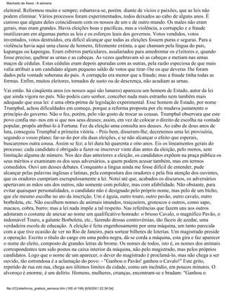Machado de Assis - A semana

eleitoral. Reformou muito e sempre; esbarrava-se, porém. diante de vícios e paixões, que as leis não
podem eliminar. Vários processos foram experimentados, todos deixados ao cabo de alguns anos. É
curioso que alguns deles coincidissem com os nossos de um e de outro mundo. Os males não eram
gerais, mas eram grandes. Havia eleições boas e pacíficas, mas a violência, a corrupção e a fraude
inutilizavam em algumas partes as leis e os esforços leais dos governos. Votos vendidos, votos
inventados, votos destruídos, era difícil alcançar que todas as eleições fossem puras e seguras. Para a
violência havia aqui uma classe de homens, felizmente extinta, a que chamam pela língua do país,
kapangas ou kapengas. Eram esbirros particulares, assalariados para amedrontar os e1eitores e, quando
fosse preciso, quebrar as urnas e as cabeças. As vezes quebravam só as cabeças e metiam nas urnas
maços de cédulas. Estas cédulas eram depois apuradas com as outras, pela razão especiosa de que mais
valia atribuir a um candidato algum pequeno saldo de votos que tirar-1he os que deveras 1he foram
dados pela vontade soberana do pais. A corrupção era menor que a fraude; mas a fraude tinha todas as
formas. Enfim, muitos eleitores, tomados de susto ou de descrença, não acudiam as urnas.
Vai então. há cinqüenta anos (os nossos aqui são lunares) apareceu um homem de Estado, autor da lei
que ainda vigora no país. Não podeis caro senhor, conceber nada mais estranho nem também mais
adequado que essa lei: é uma obra-prima de legislação experimental. Esse homem de Estado, por nome
Trumpbal, achou dificuldades em começo, porque a reforma proposta por ele mudava justamente o
princípio do governo. Não o fez, porém, pelo vão gosto de trocar as cousas. Trumpbal observara que este
povo confia me- nos em si que nos seus deuses; assim, em vez de colocar o direito de escolha na vontade
popular, propôs atribui-lo à Fortuna. Fez da eleição uma consulta aos deuses. Ao cabo de dous anos de
luta, conseguiu Trumpbal a primeira vitória. - Pois bem, disseram-lhe; decretemos uma lei provisória,
segundo o vosso plano; far-se-ão por ela duas eleições, e se não alcançar o efeito que esperais,
buscaremos outra cousa. Assim se fez; a lei dura há quarenta e oito anos. Eis os lineamentos gerais do
processo: cada candidato é obrigado a fazer-se inscrever vinte dias antes da eleição, pelo menos, sem
limitação alguma de número. Nos dez dias anteriores a eleição, os candidatos expõem na praça pública os
seus méritos e examinam os dos seus adversários, a quem podem acusar também, mas em termos
comedidos. Ouvi um desses debates. Conquanto a língua ainda me fosse difícil de entender, pude
alcançar pelas palavras inglesas e latinas, pela compostura dos oradores e pela fria atenção dos ouvintes,
que os oradores cumpriam escrupulosamente a lei. Notei até que, acabados os discursos, os adversários
apertavam as mãos uns dos outros, não somente com polidez, mas com afabilidade. Não obstante, para
evitar quaisquer personalidades, o candidato não é designado pelo próprio nome, mas pelo de um bicho,
que ele mesmo escolhe no ato da inscrição. Um é águia, outro touro, outro pavão, outro cavalo, outro
borboleta, etc. Não escolhem nomes de animais imundos, traiçoeiros, grotescos e outros, como sapo,
macaco, cobra, burro; mas a lei nada impõe a tal respeito. Nas referências que fazem uns aos outros
adotaram o costume de anexar ao nome um qualificativo honrado: o brioso Cavalo, o magnífico Pavão, o
indomável Touro, a galante Borboleta, etc., fazendo dessas controvérsias, tão fáceis de azedar, uma
verdadeira escola de educação. A eleição é feita engenhosamente por uma máquina, um tanto parecida
com a que tive ocasião de ver no Rio de Janeiro, para sortear bilhetes de loterias. Um magistrado preside
a operação. Escrito o título do cargo em uma pedra negra, dá-se corda a máquina, esta gira e faz aparecer
o nome do eleito, composto de grandes letras de brome. Os nomes de todos, isto é, os nomes dos animais
correspondentes tem sido postos na caixa interior da máquina, não pelo magistrado, mas pelos próprios
candidatos. Logo que o nome de um aparecer, o dever do magistrado é proclamá-lo, mas não chega a ser
ouvido, tão estrondosa é a aclamação do povo: - "Ganhou o Pavão! ganhou o Cavalo!" Este grito,
repetido de rua em rua, chega aos últimos limites da cidade, como um incêndio, em poucos minutos. O
alvoroço é enorme, é um delírio. Homens, mulheres, crianças, encontram-se e bradam: "Ganhou o
file:///C|/site/livros_gratis/a_semana.htm (185 of 199) [6/9/2001 22:36:54]

 