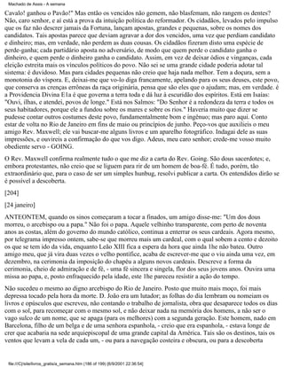 Machado de Assis - A semana

Cavalo! ganhou o Pavão!" Mas então os vencidos não gemem, não blasfemam, não rangem os dentes?
Não, caro senhor, e aí está a prova da intuição política do reformador. Os cidadãos, levados pelo impulso
que os faz não descrer jamais da Fortuna, lançam apostas, grandes e pequenas, sobre os nomes dos
candidatos. Tais apostas parece que deviam agravar a dor dos vencidos, uma vez que perdiam candidato
e dinheiro; mas, em verdade, não perdem as duas cousas. Os cidadãos fizeram disto uma espécie de
perde-ganha; cada partidário aposta no adversário, de modo que quem perde o candidato ganha o
dinheiro, e quem perde o dinheiro ganha o candidato. Assim, em vez de deixar ódios e vinganças, cada
eleição estreita mais os vínculos políticos do povo. Não sei se uma grande cidade poderia adotar tal
sistema: é duvidoso. Mas para cidades pequenas não creio que haja nada melhor. Tem a doçura, sem a
monotonia do víspora. E, deixai-me que vo-lo diga francamente, apelando para os seus deuses, este povo,
que conserva as crenças errôneas da raça originária, pensa que são eles que o ajudam; mas, em verdade. é
a Providencia Divina E1a é que governa a terra toda e dá luz à escuridão dos espíritos. Está em Isaías:
"Ouvi, ilhas, e atendei, povos de longe." Está nos Salmos: "Do Senhor é a redondeza da terra e todos os
seus habitadores, porque ele a fundou sobre os mares e sobre os rios." Haveria muito que dizer se
pudesse contar outros costumes deste povo, fundamentalmente bom e ingênuo; mas paro aqui. Conto
estar de volta no Rio de Janeiro em fins de maio ou princípios de junho. Peço-vos que auxilieis o meu
amigo Rev. Maxwell; ele vai buscar-me alguns livros e um aparelho fotográfico. Indagai dele as suas
impressões, e ouvireis a confirmação do que vos digo. Adeus, meu caro senhor; crede-me vosso muito
obediente servo - GOING.
O Rev. Maxwell confirma realmente tudo o que me diz a carta do Rev. Going. São dous sacerdotes; e,
embora protestantes, não creio que se liguem para rir de um homem de boa-fé. É tudo, porém, tão
extraordinário que, para o caso de ser um simples hunbug, resolvi publicar a carta. Os entendidos dirão se
é possível a descoberta.
[204]
[24 janeiro]
ANTEONTEM, quando os sinos começaram a tocar a finados, um amigo disse-me: "Um dos dous
morreu, o arcebispo ou a papa." Não foi o papa. Aquele velhinho transparente, com perto de noventa
anos as costas, além do governo do mundo católico, continua a enterrar os seus cardeais. Agora mesmo,
por telegrama impresso ontem, sabe-se que morreu mais um cardeal, com o qual sobem a cento e dezoito
os que se tem ido da vida, enquanto Leão XIII fica a espera da hora que ainda 1he não bateu. Outro
amigo meu, que já vira duas vezes o velho pontífice, acaba de escrever-me que o viu ainda uma vez, em
dezembro, na cerimonia da imposição do chapéu a alguns novos cardeais. Descreve a forma da
cerimonia, cheio de admiração e de fé, - uma fé sincera e singela, flor dos seus jovens anos. Ouvira uma
missa ao papa, e, posto enfraquecido pela idade, este 1he pareceu resistir a ação do tempo.
Não sucedeu o mesmo ao digno arcebispo do Rio de Janeiro. Posto que muito mais moço, foi mais
depressa tocado pela hora da morte. D. João era um lutador; as folhas do dia lembram ou nomeiam os
livros e opúsculos que escreveu, não contando o trabalho de jornalista, obra que desaparece todos os dias
com o sol, para recomeçar com o mesmo sol, e não deixar nada na memória dos homens, a não ser o
vago sulco de um nome, que se apaga (para os melhores) com a segunda geração. Este homem, nado em
Barcelona, filho de um belga e de uma senhora espanhola, - creio que era espanhola, - estava longe de
crer que acabaria na sede arquiepiscopal de uma grande capital da América. Tais são os destinos, tais os
ventos que levam a vela de cada um, - ou para a navegação costeira e obscura, ou para a descoberta

file:///C|/site/livros_gratis/a_semana.htm (186 of 199) [6/9/2001 22:36:54]

 