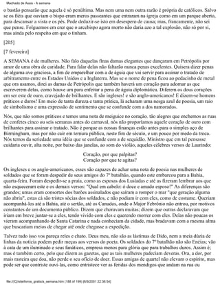 Machado de Assis - A semana

o bastão pensarão que aquela é só penúltima. Mas nem uma nem outra razão é própria de católicos. Salvo
se os fiéis que ouviam o bispo eram meros passeantes que entraram na igreja como em um parque aberto,
para descansar a vista e os pés. Pode deduzir-se isto em desespero de causa; mas, francamente, não sei
que pense. Folguemos em crer que o arcebispo agora morto não daria azo a tal explosão, não só por si,
mas ainda pelo respeito em que o tinham.
[205]
[7 fevereiro]
A SEMANA é de mulheres. Não falo daquelas finas damas elegantes que dançaram em Petrópolis por
amor de uma obra de caridade. Para falar delas não faltarão nunca penas excelentes. Quisera dizer penas
de alguma ave graciosa, a fim de emparelhar com a de águia que vai servir para assinar o tratado de
arbitramento entre os Estados Unidos e a Inglaterra. Mas se o nome de pena ficou ao pedacinho de metal
que ora usamos, direi as damas de Petrópolis que também haverá um coração para adornar as que
escreverem delas, como houve um para enfeitar a pena de águia diplomática. Diferem os dous corações
em ser este de ouro, cravejado de brilhantes. E são ingleses! e são anglo-americanos! E dizem-se homens
práticos e duros! Em meio de tanta dureza e tanta prática, lá acharam uma nesga azul de poesia, um raio
de simbolismo e uma expressão de sentimento que se confunde com a dos namorados.
Nós, que não somos práticos e temos uma nota de meiguice no coração. tão alegres que enchemos as ruas
de confetes cinco ou seis semanas antes do carnaval, nós não proporíamos aquele coração de ouro com
brilhantes para assinar o tratado. Não é porque as nossas finanças estão antes para o simples aço de
Birmingham, mas por não cair em ternura pública, neste fim de século, e um pouco por medo da troca.
Nós temos da seriedade uma idéia que se confunde com a de sequidão. Ministro que em tal pensasse
cuidaria ouvir, alta noite, por baixo das janelas, ao som do violão, aqueles célebres versos de Laurindo:
Coração, por que palpitas?
Coração por que te agitas?
Os ingleses e os anglo-americanos, esses são capazes de achar uma nota de poesia nas mulheres de
soldados que se foram despedir de seus amigos do 7º batalhão, quando este embarcou para a Bahia,
quarta-feira. Foram despedir-se a praia, como as esposas dos Lusíadas e até as fizeram lembrar aos que
não esqueceram este e os demais versos: "Qual em cabelo: ó doce e amado esposo!" As diferenças são
grandes; umas eram consortes dos barões assinalados que saíram a romper o mar "que geração alguma
não abriu", estas cá são tristes sócias dos soldados, e não podiam ir com eles, como de costume. Queriam
acompanhá-los até a Bahia, até o sertão, até os Canudos, onde o Major Febrônio não entrou, por motivos
constantes de um documento público. Dizem que choravam muitas; dizem que outras declaravam que
iriam em breve juntar-se a eles, tendo vivido com eles e querendo morrer com eles. Delas não poucas os
vieram acompanhando de Santa Catarina e nada conheciam da cidade, mas bradavam com a mesma alma
que buscariam meios de chegar até onde chegasse a expedição.
Talvez tudo isso vos pareça reles e chato. Deus meu, não são as lástimas de Dido, nem a meia dúzia de
linhas da notícia podem pedir meças aos versos do poeta. Os soldados do 7º batalhão não são Enéias; vão
à cata de um iluminado e seus fanáticos, empresa menos para glória que para trabalhos duros. Assim é;
mas é também certo, pelo que dizem as gazetas, que as tais mulheres padeciam deveras. Ora, a dor, por
mais rasteira que doa, não perde o seu ofício de doer. Essas amigas de quartel não elevam o espírito, mas
pode ser que contriste ouvi-las, como entristece ver as feridas dos mendigos que andam na rua ou

file:///C|/site/livros_gratis/a_semana.htm (188 of 199) [6/9/2001 22:36:54]

 