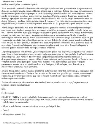 Machado de Assis - A semana

residem nas calçadas, corredores e portas.
Entre parêntesis, não excluo do número dos mendigos aqueles mesmos que tem carro, porquanto as suas
despesas são relativamente grandes. Há dias, alguém que lê os jornais de fio a pavio deu com um anúncio
de um homem que se oferecia para puxar carro de mendigo; donde concluía esta senhora (é uma senhora)
que há homens mais mendigos que os próprios mendigos. Chegou ao ponto de crer que a carreira do
mendigo é próspera, uma vez que a dos seus criados é atrativa. Não vou tão longe; eu creio que antes ser
diretor de banco, - ainda de banco que não pague dividendos. Tem outro asseio, outra compostura, outra
respeitabilidade, e durante o exercício governa o mercado, ou faz que governa, que é a mesma cousa.
Pobres amigas de quartel! Não direi, para fazer poesia, que fostes misturar as vossas lágrimas amargas
com o mar, que é também amargo; faria apenas um trocadi1ho, sem grande sentido, pois não é o sal que
dói. Também não quero notar que a aflição é a rasoura da gala e do molambo. Não; eu sou mais humano;
eu peço para vós uma esperança, - a esperança máxima, que é o esquecimento. Se não houverdes
dinheiro para embarcar, pedi ao menos o esquecimento, e este caluniado amigo dos homens pode ser que
venha sentar-se a beira das velhas tábuas que vos servem de leito. Se ele vier, não o mandeis embora; há
casos em que ele não é preciso, e entretanto fica e faz prosperar um sentimento novo. No nosso pode ser
necessário. Enquanto o sócio perde uma perna cumprindo o seu dever, a sócia deslembrada perde a
saudade, que dói mais que ferro no corpo, e tudo se acomoda.
Lágrimas parecem-se com féretros. Quando algum destes passa, rico ou pobre, acompanhado ou sozinho,
todos tiram o chapéu sem interromper a conversação, que tanto pode ser da expedição dos Canudos como
do naufrágio da Laje. Por isso, descobre-te ao ver passar aquelas outras lágrimas humildes e
desesperadas que verteram as esposas e filhos dos operários que naufragaram na fortaleza. Também estas
correram a praia, umas pelos pais, outras pelos maridos, todas por defuntos, dos quais só alguns
apareceram; a maior parte, se não ficou ali no seio das águas, foi levada por estas, barra fora, a
descoberta de um mundo mais que velho.
Era uso dos operários irem às manhãs e tornarem às tardes; mas o mar tem surpresas, e as suas águas não
amam só as vítimas ilustres. Também lhes servem as obscuras, sem que aliás precisem de umas nem de
outras; mas é por amor dos homens que elas os matam. Assim ficam eles avisados a se não arriscarem
mais sem grandes cautelas.
Em caso de desespero, não trabalhem. O trabalho é honesto, mas há outras ocupações pouco menos
honestas e muito mais lucrativas.
[206]
[14 fevereiro]
CONHECI ONTEM o que é celebridade. Estava comprando gazetas a um homem que as vende na
calçada da Rua de S. José, esquina do Largo da Carioca, quando vi chegar uma mulher simples e dizer ao
vendedor com voz descansada :
- Me dá uma folha que traz o retrato desse homem que briga lá fora.
- Quem?
- Me esqueceu o nome dele.

file:///C|/site/livros_gratis/a_semana.htm (189 of 199) [6/9/2001 22:36:54]

 