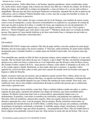 Machado de Assis - A semana

sei formular projetos. Tenho idéias boas, e até bonitas, algumas grandiosas, outras complicadas, muito
2%, muito lastro, muito resgate, toda a técnica da ciência; mas falta-me o talento de compor, de dividir as
idéias por artigos, de subdividir os artigos em parágrafos, e estes em letras a b c; sai-me tudo confuso e
atrapalhado. Mas por que não farei um projeto financeiro ou bancário, lançando-lhe no fim as palavras da
velha praxe: salva a redação? Poderia baralhar tudo, é certo, mas não se joga sem baralhar as cartas; de
outro modo é embaraçar os parceiros.
Adeus. O melhor é ficar calado. Sei que a semana não foi só de finanças, mas também de outras cousas,
como a crise de transportes, a carne, discursos extraordinários ou explicativos, um projeto de estrada de
ferro que nos põe às portas de Lisboa, e a mulher de César, que reapareceu no seio do parlamento. Vi
entrar esta célebre senhora por aquela casa, e, depois de alguns minutos, via-se sair. Corri à porta e
detive-a: - "Ilustre Pompéia, que vieste fazer a esta casa? "-"Obedecer ainda uma vez à citação da minha
pessoa. Que queres tu? meu marido lembrou-se de fazer uma bonita frase, e entregou-me por todos os
séculos a amigos, conhecidos e desconhecidos."
[109]
[30 outubro]
TEMPOS DO PAPA! tempos dos cardeais! Não falo do papa católico, nem dos cardeais da santa Igreja
Romana, mas do nosso papa e dos nossos cardeais. F. Otaviano, então jornalista, foi quem achou aquelas
designações para o Senador Eusébio e o estado-maior do Partido Conservador. Era eu pouco mais que
menino...
Fica entendido que, quando eu falar de fatos ou pessoas antigas, estava sempre na infância, se é que seria
nascido. Não me façam mais idoso do que sou. E depois, o que é idade? Há dias, um distinto nonagenário
apertava-me a mão com força e contava-me as vivas impressões que lhe deixara a obra de Bryce acerca
dos Estados Unidos; acabava de lê-la, - dous grossos volumes, como sabem. E despediu-se de mim, e lá
se foi a andar seguro e lépido. Realmente, os anos nada valem por si mesmos. A questão é saber
agüentá-los, escová-los bem, todos os dias, para tirar a poeira da estrada, trazê-los lavados com água de
higiene e sabão de filosofia.
Repito, era pouco mais que um menino, mas já admirava aquele escritor fino e sóbrio, destro no seu
ofício. A atual mocidade não conheceu Otaviano; viu apenas um homem avelhantado e enfraquecido pela
doença, com um resto pálido daquele riso que Voltaire lhe mandou do outro mundo. Nem resto, uma
sombra de resto, talvez uma simples reminiscência deixada no cérebro das pessoas que o conheceram
entre trinta e quarenta anos.
Um dia, um domingo, havia eleições, como hoje. Papa e cardeais tinham o poder nas mãos, e, sendo o
regímen de dous graus, entraram eles próprios nas chapas de eleitores, que eram escolhidos pelos
votantes. Os liberais resolveram lutar com os conservadores, apresentaram chapas suas e os
desbarataram. O pontífice, com todos os membros do consistório, mal puderam sair suplentes. E
Otaviano, fértil em metáforas, chamou-lhes esquifes. Mais um esquife, dizia ele no Correio Mercantil,
durante a apuração dos votos. Luta de energias, luta de motejos. Rocha, jornalista conservador, ria
causticamente do lencinho branco de Teófilo Otôni, o célebre lenço com que este conduzia a multidão,
de paróquia em paróquia, aclamando e aclamado. A multidão seguia, alegre, tumultuosa, levada por
sedução, por um instinto vago, por efeito da palavra, - um pouquinho por ofício. Não me lembra bem se
houve alguma urna quebrada; é possível que sim. Hoje mesmo as urnas não são de bronze. Não vou ao

file:///C|/site/livros_gratis/a_semana.htm (19 of 199) [6/9/2001 22:36:52]

 