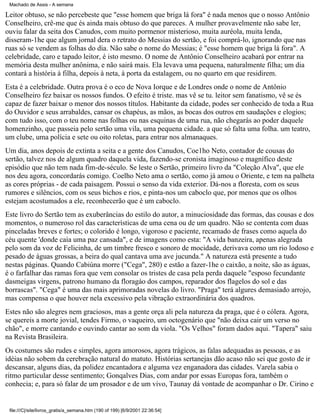 Machado de Assis - A semana

Leitor obtuso, se não percebeste que "esse homem que briga lá fora" é nada menos que o nosso Antônio
Conselheiro, crê-me que és ainda mais obtuso do que pareces. A mulher provavelmente não sabe ler,
ouviu falar da seita dos Canudos, com muito pormenor misterioso, muita auréola, muita lenda,
disseram-1he que algum jornal dera o retrato do Messias do sertão, e foi comprá-lo, ignorando que nas
ruas só se vendem as folhas do dia. Não sabe o nome do Messias; é "esse homem que briga lá fora". A
celebridade, caro e tapado leitor, é isto mesmo. O nome de Antônio Conselheiro acabará por entrar na
memória desta mulher anônima, e não sairá mais. Ela levava uma pequena, naturalmente filha; um dia
contará a história à filha, depois à neta, à porta da estalagem, ou no quarto em que residirem.
Esta é a celebridade. Outra prova é o eco de Nova Iorque e de Londres onde o nome de Antônio
Conselheiro fez baixar os nossos fundos. O efeito é triste. mas vê se tu. leitor sem fanatismo, vê se és
capaz de fazer baixar o menor dos nossos títulos. Habitante da cidade, podes ser conhecido de toda a Rua
do Ouvidor e seus arrabaldes, cansar os chapéus, as mãos, as bocas dos outros em saudações e elogios;
com tudo isso, com o teu nome nas folhas ou nas esquinas de uma rua, não chegarás ao poder daquele
homenzinho, que passeia pelo sertão uma vila, uma pequena cidade. a que só falta uma folha. um teatro,
um clube, uma polícia e sete ou oito roletas, para entrar nos almanaques.
Um dia, anos depois de extinta a seita e a gente dos Canudos, Coe1ho Neto, contador de cousas do
sertão, talvez nos de algum quadro daquela vida, fazendo-se cronista imaginoso e magnífico deste
episódio que não tem nada fim-de-século. Se leste o Sertão, primeiro livro da "Coleção Alva", que ele
nos deu agora, concordarás comigo. Coelho Neto ama o sertão, como já amou o Oriente, e tem na palheta
as cores próprias - de cada paisagem. Possui o senso da vida exterior. Dá-nos a floresta, com os seus
rumores e silêncios, com os seus bichos e rios, e pinta-nos um caboclo que, por menos que os olhos
estejam acostumados a ele, reconhecerão que é um caboclo.
Este livro do Sertão tem as exuberâncias do estilo do autor, a minuciosidade das formas, das cousas e dos
momentos, o numeroso rol das características de uma cena ou de um quadro. Não se contenta com duas
pinceladas breves e fortes; o colorido é longo, vigoroso e paciente, recamado de frases como aquela do
céu quente 'donde caía uma paz cansada", e de imagens como esta: "A vida banzeira, apenas alegrada
pelo som da voz de Felicinha, de um timbre fresco e sonoro de mocidade, derivava como um rio lodoso e
pesado de águas grossas, a beira do qual cantava uma ave jucunda." A natureza está presente a tudo
nestas páginas. Quando Cabiúna morre ("Cega", 280) e estão a fazer-1he o caixão, a noite, são as águas,
é o farfalhar das ramas fora que vem consolar os tristes de casa pela perda daquele "esposo fecundante
dasmeigas virgens, patrono humano da floragáo dos campos, reparador dos flagelos do sol e das
borrascas". "Cega" é uma das mais aprimoradas novelas do livro. "Praga" terá algures demasiado arrojo,
mas compensa o que houver nela excessivo pela vibração extraordinária dos quadros.
Estes não são alegres nem graciosos, mas a gente orça ali pela natureza da praga, que é o cólera. Agora,
se quereis a morte jovial, tendes Firmo, o vaqueiro, um octogenário que "não deixa cair um verso no
chão", e morre cantando e ouvindo cantar ao som da viola. "Os Velhos" foram dados aqui. "Tapera" saiu
na Revista Brasileira.
Os costumes são rudes e simples, agora amorosos, agora trágicos, as falas adequadas as pessoas, e as
idéias não sobem da cerebração natural do matuto. Histórias sertanejas dão acaso não sei que gosto de ir
descansar, alguns dias, da polidez encantadora e alguma vez enganadora das cidades. Varela sabia o
ritmo particular desse sentimento; Gonqalves Dias, com andar por essas Europas fora, também o
conhecia; e, para só falar de um prosador e de um vivo, Taunay dá vontade de acompanhar o Dr. Cirino e

file:///C|/site/livros_gratis/a_semana.htm (190 of 199) [6/9/2001 22:36:54]

 