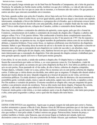 Machado de Assis - A semana

Pereira por aquely longa estrada que vai de Sant'Ana de Paranaíba a Camapuama, até o leito da graciosa
Nocência. Se achardes no Sertão muito sertão, lembrai-vos que ele é infinito, e a vida ali não tem esta
variedade que não nos faz ver que as casas são as mesmas, e os homens não são outros. Os que parecem
outros um dia é que estavam escondidos em si mesmos.
Ora bem, quando acabar esta seita dos Canudos, talvez haja nela um livro sobre o fanatismo sertanejo e a
figura do Messias. Outro Coelho Neto, se tiver igual talento, pode dar-nos daqui a um século um capítulo
interessante, estudando o fervor dos bárbaros e a preguiça dos civilizados, que os deixaram crescer tanto,
quando era mais fácil tê-los dissolvido com uma patrulha, desde que o simples frade não fez nada. Quem
sabe? Talvez então algum devoto, relíquia dos Canudos, celebre o centenário desta finada seita.
Para isso, basta celebrar o centenário da cabeleira do apóstolo, como agora, pelo que diz o Jornal do
Comércio, comemoraram em Londres o centenário da invenção do chapéu alto. Chapéus e cabelos são
amigos velhos. Foi a 15 de janeiro último. Não conhecendo a história deste complemento masculino,
nada posso dizer das circunstancias em que ele apareceu no dia 15 de janeiro de 1797. Ou foi exposto a
venda naquela data, ou apontou na rua, ou algum membro do parlamento entrou com ele no recinto dos
debates, a maneira britânica. Fosse como fosse, os ingleses celebraram esse dia histórico da chapelaria
humana. Sabeis o que Macaulay disse da morte de um rei e da morte de um rato. Aplicando o conceito ao
presente caso, direi que a concepção de um chapeleiro no ventre de sua mãe é, em absoluto, mais
interessante que a fabricação de um chapéu; mas, hipótese haverá em que a fabricação de um chapéu seja
mais interessante que a concepção do chapeleiro. Este não passará do chapéu comum e trabalhará para
uma geração apenas; aquele será novo e ficará para muitas gerações.
Com efeito, lá vai um século, e ainda não acabou o chapéu alto. O chapéu baixo e o chapéu mole
fazem-lhe concorrência por todos os feitios, e, as vezes parecem vence-lo. Um fazendeiro, vindo há
muitos anos a esta capital, na semana em que certa chapelaria da Rua de S. José abriu ao público as suas
seis ou sete portas, ficou pasmado de vê-las todas, de alto a baixo, cobertas de chapéus compridos.
Tempo depois, voltando e indo ver a casa, achou-1he as mesmas seis ou sete portas cobertas de chapéus
curtos. Cuidou que a vitória destes era decidida, mas sabeis que se enganou. O chapéu alto durará ainda e
durará por muitas dúzias de anos. Quando ninguém já o trouxer de passeio ou de visita, servirá nas
cerimonias públicas. Eu ainda alcancei o porteiro do Senado, nos dias de abertura e de encerramento da
assembléia geral, vestindo calção, meia e capa de seda preta, sapato raso com fivela, e espadim a cinta.
Por fim acabou o vestuário do porteiro. O mesmo sucederá ao chapéu alto; mas por enquanto há quem
celebre o seu primeiro século de existência. Tem-se dito muito mal deste chapéu. Chamam-lhe cartola,
chaminé, e não tarda canudo, para rebaixá-lo até a cabeleira hirsuta de Antônio Conselheiro. No
Carnaval, muita gente o não tolera, e os mais audazes saem a rua de chapéu baixo, não tanto para poupar
o alto, como para resguardar a cabeça, sem a qual não há chapéu alto nem baixo.
[207]
[21 fevereiro]
ESTOU COM INVEJA aos argentinos. Agora que os gregos surgem de toda parte par correr a Atenas,
receber armamento e passar a Ilha de Creta, Buenos Aires dá 200 desses patriotas que aí vão lutar contra
os otomanos. Nós, que devíamos dar 500, não damos nenhum. Certamente não os temos, ou tão raros são
eles que melhor é irem pela calada. Conheci outrora um grego. Petrococchino, homem da praça, e
conheci também a Aimée, uma francesa, que em nossa língua se traduzia por amada, tanto nos
dicionários como nos corações. Era uma criaturinha do finado Alcazar, que nenhuma Turquia defendeu
file:///C|/site/livros_gratis/a_semana.htm (191 of 199) [6/9/2001 22:36:54]

 