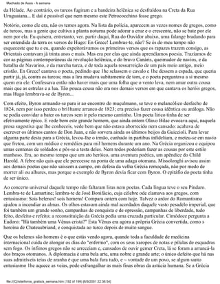 Machado de Assis - A semana

da Hélade. Ao contrário, os turcos fugiram e a bandeira helênica se desfraldou na Creta da Rua
Uruguaiana... E daí é possível que nem mesmo este Petrococchino fosse grego.
Notório, como ele era, não os temos agora. Na lista da polícia, aparecem as vezes nomes de gregos, como
de turcos, mas a gente que cultiva a planta noturna pode adorar a cruz e o crescente, não se bate por ele
nem por ela. Eu quisera, entretanto, ver. partir daqui, Rua do Ouvidor abaixo, uma falange bradando para
ser entendida da terra os versos de Hugo: En Grece! Lembras-te, não? Se és do meu tempo não
esqueceste que tu e eu, quando expeitorávamos os primeiros versos que os rapazes trazem consigo, as
Orientais contavam já trinta anos e mais. Mas era por elas que ainda aprendíamos poesia. Trazíamos de
cor as páginas contemporâneas da revolução helênica, e do bravo Canáris, queimador de navios, e da
batalha de Navarino, e da marcha turca, e de toda aquela ressurreição de um país meio antigo, meio
cristão. En Grece! cantava o poeta, pedindo que 1he selassem o cavalo e 1he dessem a espada, que queria
partir já, já, contra os turcos; mas a lira mudava subitamente de tom, e o poeta perguntava a si mesmo
quem era ele. Confessava então não haver mais que uma folha que o vento leva, nem amar outra cousa
mais que as estrelas e a lua. Tão pouca cousa não era nos demais versos em que cantava os heróis gregos,
mas Hugo lembrava-se de Byron...
Com efeito, Byron armando-se para ir ao encontro do muçulmano, se teve o melancólico desfecho de
1824, nem por isso perdeu o bri1hante arranco de 1823; era preciso fazer cousa idêntica ou análoga. Não
se podia convidar a bater os turcos sem ir pelo mesmo caminho. Um poeta lírico tinha de ser
efetivamente épico. E vede bem este grande homem, que ainda ontem Olavo Bilac evocava aqui, naquela
prosa sugestiva que lhe conheceis, vede bem que não estava aborrecido nem cansado: acabava de
escrever os últimos cantos de Don Juan, e não sorvera ainda os últimos beijos da Guiccioli. Para levar
alguma parte desta para a Grécia, levou-lhe o irmão, cunhado in partibus infidelium, e meteu-se em navio
que fretou, com um médico e remédios para mil homens durante um ano. Na Grécia organizou e equipou
umas centenas de soldados e pôs-se a testa deles. Nem todos poderiam fazer as cousas por este estilo
manhoso. Era, ao mesmo tempo que um ato heróico, uma aventura poética, um apêndice do Child
Harold. A febre não quis que ele perecesse na ponta de uma adaga otomana. Missolonghi avisou assim
aos demais poetas que não saíssem a campo, em defesa da velha Grécia remoçada, não por medo de
morrer ali ou alhures, mas porque o exemplo de Byron devia ficar com Byron. O epitáfio do poeta tinha
de ser único.
Ao concerto universal daquele tempo não faltaram liras nem poetas. Cada língua teve o seu Píndaro.
Lembra-te de Lamartine; lembra-te de José Bonifácio, cuja célebre ode clamava aos gregos, com
entusiasmo: Sois helenos! sois homens! Compara ontem com hoje. Talvez o ardor do Romantismo
ajudou a incendiar as almas. Os olhos estavam ainda mal acordados daquele vasto pesadelo imperial, que
foi também um grande sonho, campanhas de conquista e de opressão, campanhas de liberdade, tudo
feito, desfeito e refeito; a reconstituição da Grécia pedia uma cruzada particular. Cimódoce pergunta a
Eudoro: "Há também uma Vênus crista?" Esta Vênus era agora a própria Grécia convertida, como s
heroína de Chateaubriand, e conquistada ao turco depois de muito sangue.
Que os helenos são homens é o que estás vendo agora, quando toda a faculdade de medicina
internacional cuida de alongar os dias do "enfermo", com os seus xaropes de notas e pílulas de esquadras
sem fogo. Os ínfimos gregos não se arreceiam e, cansados de ouvir gemer Creta, lá se foram a arrancá-la
dos braços otomanos. A diplomacia é uma bela arte, uma nobre e grande arte; o único defeito que há nas
suas admiráveis teias de aranha é que uma bala fura tudo, e ~ vontade de um povo, se algum santo
entusiasmo 1he aquece as veias, pode esfrangalhar as mais finas obras da astúcia humana. Se a Grécia
file:///C|/site/livros_gratis/a_semana.htm (192 of 199) [6/9/2001 22:36:54]

 