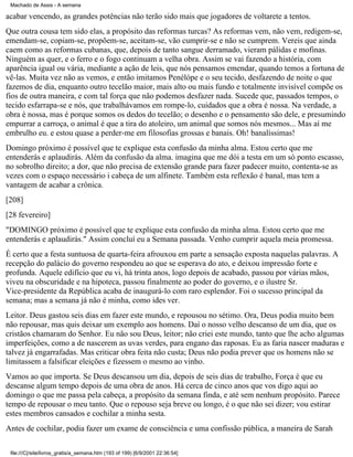Machado de Assis - A semana

acabar vencendo, as grandes potências não terão sido mais que jogadores de voltarete a tentos.
Que outra cousa tem sido elas, a propósito das reformas turcas? As reformas vem, não vem, redigem-se,
emendam-se, copiam-se, propõem-se, aceitam-se, vão cumprir-se e não se cumprem. Vereis que ainda
caem como as reformas cubanas, que, depois de tanto sangue derramado, vieram pálidas e mofinas.
Ninguém as quer, e o ferro e o fogo continuam a velha obra. Assim se vai fazendo a história, com
aparência igual ou vária, mediante a ação de leis, que nós pensamos emendar, quando temos a fortuna de
vê-las. Muita vez não as vemos, e então imitamos Penélópe e o seu tecido, desfazendo de noite o que
fazemos de dia, enquanto outro tecelão maior, mais alto ou mais fundo e totalmente invisível compõe os
fios de outra maneira, e com tal força que não podemos desfazer nada. Sucede que, passados tempos, o
tecido esfarrapa-se e nós, que trabalhávamos em rompe-lo, cuidados que a obra é nossa. Na verdade, a
obra é nossa, mas é porque somos os dedos do tecelão; o desenho e o pensamento são dele, e presumindo
empurrar a carroça, o animal é que a tira do atoleiro, um animal que somos nós mesmos... Mas aí me
embrulho eu. e estou quase a perder-me em filosofias grossas e banais. Oh! banalíssimas!
Domingo próximo é possível que te explique esta confusão da minha alma. Estou certo que me
entenderás e aplaudirás. Além da confusão da alma. imagina que me dói a testa em um só ponto escasso,
no sobrolho direito; a dor, que não precisa de extensão grande para fazer padecer muito, contenta-se as
vezes com o espaço necessário i cabeça de um alfinete. Também esta reflexão é banal, mas tem a
vantagem de acabar a crônica.
[208]
[28 fevereiro]
"DOMINGO próximo é possível que te explique esta confusão da minha alma. Estou certo que me
entenderás e aplaudirás." Assim concluí eu a Semana passada. Venho cumprir aquela meia promessa.
É certo que a festa suntuosa de quarta-feira afrouxou em parte a sensação exposta naquelas palavras. A
recepção do palácio do governo respondeu ao que se esperava do ato, e deixou impressão forte e
profunda. Aquele edifício que eu vi, há trinta anos, logo depois de acabado, passou por várias mãos,
viveu na obscuridade e na hipoteca, passou finalmente ao poder do governo, e o ilustre Sr.
Vice-presidente da República acaba de inaugurá-lo com raro esplendor. Foi o sucesso principal da
semana; mas a semana já não é minha, como ides ver.
Leitor. Deus gastou seis dias em fazer este mundo, e repousou no sétimo. Ora, Deus podia muito bem
não repousar, mas quis deixar um exemplo aos homens. Daí o nosso velho descanso de um dia, que os
cristãos chamaram do Senhor. Eu não sou Deus, leitor; não criei este mundo, tanto que lhe acho algumas
imperfeições, como a de nascerem as uvas verdes, para engano das raposas. Eu as faria nascer maduras e
talvez já engarrafadas. Mas criticar obra feita não custa; Deus não podia prever que os homens não se
limitassem a falsificar eleições e fizessem o mesmo ao vinho.
Vamos ao que importa. Se Deus descansou um dia, depois de seis dias de trabalho, Força é que eu
descanse algum tempo depois de uma obra de anos. Há cerca de cinco anos que vos digo aqui ao
domingo o que me passa pela cabeça, a propósito da semana finda, e até sem nenhum propósito. Parece
tempo de repousar o meu tanto. Que o repouso seja breve ou longo, é o que não sei dizer; vou estirar
estes membros cansados e cochilar a minha sesta.
Antes de cochilar, podia fazer um exame de consciência e uma confissão pública, a maneira de Sarah
file:///C|/site/livros_gratis/a_semana.htm (193 of 199) [6/9/2001 22:36:54]

 