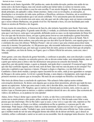 Machado de Assis - A semana

Bernhardt ou de Santo Agostinho. Oh! perdoa-me, santo da minha devoção, perdoa esta união do teu
nome com o da ilustre trágica; mas este século acabou por deitar todos os nomes no mesmo cesto,
misturá-los, tirá-los sem ordem e cose-los sem escolha. É um século fatigado. As Forças que despendeu,
desde princípio, em aplaudir e odiar, foram enormes. Junta a isso as revoluções, as anexações, as
dissoluções e as invenções de toda casta, políticas e filosóficas, artísticas e literárias, até as acrobáticas e
farmacêuticas, e compreenderás que é um século esfalfado. Vive unicamente para não desmentir os
almanaques. Todos os séculos tem cem anos; este não quer sair da velha regra, nem ser menos constante
que o nosso robusto Barbacena, seu grande rival Em 1he batendo a hora, irá com facilidade para onde
foram os séculos de Péricles e de Augusto.
O meu exame de consciência, se houvesse de faze-lo, não imitaria Agostinho nem Sarah. Nem tanta
humildade, nem tanta glória. O grande santo dividiu, é verdade, as confissões humanas em duas ordens,
uma que é um louvor, outra que é um gemido, definindo assim as suas e as da representante de Dona Sol.
Faz crer que não há terceira classe, em que a gente possa louvar-se com moderação e gemer baixinho;
mas eu cuido que há de haver. A imitar uma das duas, acho que a mais difícil seria a de Sarah. Não li
ainda as confissões desta senhora, mas pela nota que nos deu dela Eça de Queirós, com aquela graça viva
e cintilante dos seus três últimos "Bilhetes Postais", não sei como é que uma criatura possa dizer tanta
cousa de si mesma. Em particular, vá. Há pessoas que, não receando indiscretos, escancaram os corações,
e os amigos reconhecem que, por mais que se pense bem de outro, pensa-se menos bem que ele próprio.
Mas. em público, em letra de forma, no Fígaro, que é o Diário Oficial do universo, custa crer, mas é
verdade.
Antes gemer, com esta cláusula de gemer baixinho, e confessar os pecados, mas com discrição e cautela.
Pecados são ações, intenções ou omissões graves; não se devem contar todas. nem integralmente, mas só
a parte que menos pesa a alma e não faz desmerecer uma pessoa no conceito dos homens. Não
especifico, por não perder tempo, e quem se despede, mal pode dizer o essencial. O essencial aqui é dizer
que não faço confissão alguma, nem do mal, nem do bem. Que mal me saiu da pena ou do coração? Fui
antes pio e eqüitativo que rigoroso e injusto. Cheguei a elegia e a lágrima, e se não bebi todos os
Cambarás e Jataís deste mundo, é porque espero encontrá-los no outro, onde já nos aguardam os xaropes
do Bosque e de outras partes. Lá irá ter o grande Kneipp, e anos depois o kneippismo. pela regra de que
primeiro morrem os autores que as invenções. Há mais de um exemplo na filosofia e na farmácia.
Não tireis da última frase a conclusão de cepticismo. Não achareis linha céptica nestas minhas
conversações dominicais. Se destes com alguma que se possa dizer pessimista, adverte que nada há mais
oposto ao cepticismo. Achar que uma cousa é ruim, não é duvidar deles, mas afirmá-la. O verdadeiro,
céptico não crê, como o Dr. Pangloss. que os narizes se fizeram para os óculos, nem, como eu, que os
óculos é que se fizeram para os narizes; o céptico verdadeiro descrê de uns e de outros. Que economia de
vidros e de defluxos, se eu pudesse ter esta opinião!
Adeus, leitor. Força é deitar aqui o ponto final. A mim, se não fora a conveniência de ir para s rede,
custar-me-ia muito pinear o dito ponto, pelas saudades que levo de ti. Não há nada como falar a uma
pessoa que não interrompe. Diz-se-lhe tudo o que se auer, o ctue va1e e o que não vale, repetem-se-1he
as cousas e os modos, as frases e as idéias, contradizem-se-lhe as opiniões, e a pessoa que lê, não
interrompe. Pode lançar a folha para o lado ou acabar dormindo. Quem escreve não vê o gesto nem o
sono, segue caminho e acaba. Verdade é que, neste momento, adivinho uma reflexão tua. Estás a pensar
que o melhor modo de sair de uma obrigação destas não difere do de deixar um baile, que é descer ao
vestiário, enfiar o sobretudo e sumir-se no carro ou na escuridão. Isto de empregar tanto discurso .faz crer
file:///C|/site/livros_gratis/a_semana.htm (194 of 199) [6/9/2001 22:36:54]

 