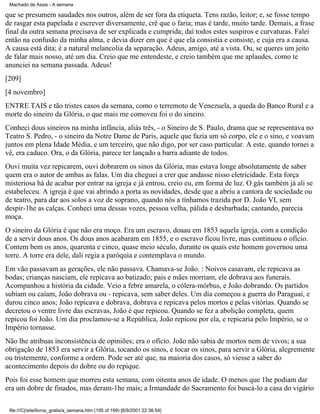 Machado de Assis - A semana

que se presumem saudades nos outros, além de ser fora da etiqueta. Tens razão, leitor; e, se fosse tempo
de rasgar esta papelada e escrever diversamente, crê que o faria; mas é tarde, muito tarde. Demais, a frase
final da outra semana precisava de ser explicada e cumprida; daí todos estes suspiros e curvaturas. Falei
então na confusão da minha alma, e devia dizer em que é que ela consistia e consiste, e cuja era a causa.
A causa está dita; é a natural melancolia da separação. Adeus, amigo, até a vista. Ou, se queres um jeito
de falar mais nosso, até um dia. Creio que me entendeste, e creio também que me aplaudes, como te
anunciei na semana passada. Adeus!
[209]
[4 novembro]
ENTRE TAIS e tão tristes casos da semana, como o terremoto de Venezuela, a queda do Banco Rural e a
morte do sineiro da Glória, o que mais me comoveu foi o do sineiro.
Conheci dous sineiros na minha infância, aliás três, - o Sineiro de S. Paulo, drama que se representava no
Teatro S. Pedro, - o sineiro da Notre Dame de Paris, aquele que fazia um só corpo, ele e o sino, e voavam
juntos em plena Idade Média, e um terceiro, que não digo, por ser caso particular. A este, quando tornei a
vê, era caduco. Ora, o da Glória, parece ter lançado a barra adiante de todos.
Ouvi muita vez repicarem, ouvi dobrarem os sinos da Glória, mas estava longe absolutamente de saber
quem era o autor de ambas as falas. Um dia cheguei a crer que andasse nisso eletricidade. Esta força
misteriosa há de acabar por entrar na igreja e já entrou, creio eu, em forma de luz. O gás também já ali se
estabeleceu. A igreja é que vai abrindo a porta as novidades, desde que a abriu a cantora de sociedade ou
de teatro, para dar aos solos a voz de soprano, quando nós a tínhamos trazida por D. João VI, sem
despir-1he as calças. Conheci uma dessas vozes, pessoa velha, pálida e desbarbada; cantando, parecia
moça.
O sineiro da Glória é que não era moço. Era um escravo, doaau em 1853 aquela igreja, com a condição
de a servir dous anos. Os dous anos acabaram em 1855, e o escravo ficou livre, mas continuou o ofício.
Contem bem os anos, quarenta e cinco, quase meio século, durante os quais este homem governou uma
torre. A torre era dele, dali regia a paróquia e contemplava o mundo.
Em vão passavam as gerações, ele não passava. Chamava-se João. : Noivos casavam, ele repicava as
bodas; crianças nasciam, ele repicava ao batizado; pais e mães morriam, ele dobrava aos funerais.
Acompanhou a história da cidade. Veio a febre amarela, o cólera-mórbus, e João dobrando. Os partidos
subiam ou caíam, João dobrava ou - repicava, sem saber deles. Um dia começou a guerra do Paraguai, e
durou cinco anos; João repicava e dobrava, dobrava e repicava pelos mortos e pelas vitórias. Quando se
decretou o ventre livre das escravas, João é que repicou. Quando se fez a abolição completa, quem
repicou foi João. Um dia proclamou-se a República, João repicou por ela, e repicaria pelo Império, se o
Império tornasse.
Não lhe atribuas inconsistência de opiniões; era o ofício. João não sabia de mortos nem de vivos; a sua
obrigação de 1853 era servir a Glória, tocando os sinos, e tocar os sinos, para servir a Glória, alegremente
ou tristemente, conforme a ordem. Pode ser até que, na maioria dos casos, só viesse a saber do
acontecimento depois do dobre ou do repique.
Pois foi esse homem que morreu esta semana, com oitenta anos de idade. O menos que 1he podiam dar
era um dobre de finados, mas deram-1he mais; a Irmandade do Sacramento foi buscá-lo a casa do vigário
file:///C|/site/livros_gratis/a_semana.htm (195 of 199) [6/9/2001 22:36:54]

 