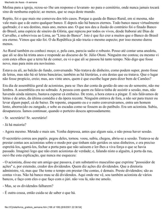 Machado de Assis - A semana

Molina para a igreja, rezou-se-1he um responso e levaram- no para o cemitério, onde nunca jamais tocará
sino de nenhuma espécie; ao menos, que se ouça deste mundo.
Repito, foi o que mais me comoveu dos três casos. Porque a queda do Banco Rural, em si mesma, não
vale mais que a de outro qualquer banco. E depois não há bancos eternos. Todo banco nasce virtualmente
quebrado; é o seu destino, mais ano, menos ano. O que nos deu a ilusão do contrário foi o finado Banco
do Brasil, uma espécie de sineiro da Glória, que repicou por todos os vivos, desde Itaboraí até Dias de
Carvalho, e sobreviveu ao Lima, ao "Lima do Banco". Isto é que fez crer a muitos que o Banco do Brasil
era eterno. Vimos que não foi. O da República já não trazia o mesmo aspecto; por isso mesmo durou
menos.
Ao Rural também eu conheci moço; e, pela cara, parecia sadio e robusto. Posso até contar uma anedota,
que ali se deu há trinta anos e responde ao discurso do Sr. Júlio Otoni. Ninguém me contou; eu mesmo vi
com estes olhos que a terra há de comer, eu vi o que ali se passou há tanto tempo. Não digo que fosse
novo, mas para mim era novíssimo.
Estava eu ali, ao balcão do fundo, conversando. Não tratava de dinheiro, como podem supor, posto fosse
de letras, mas não há só letras bancárias; também as há literárias, e era destas que eu tratava. Que o lugar
não fosse propício, creio; mas, aos vinte anos, quem é que escolhe lugar para dizer bem de Camões?
Era dia de assembléia geral de acionistas, para se 1hes dar conta da gestão do ano ou do semestre, não me
lembra. A assembléia era no sobrado. A pessoa com quem eu falava tinha de assistir a sessão, mas, não
havendo ainda número, bastava esperar cá embaixo. De resto, a hora estava a pingar. E nós falávamos de
letras e de artes, da última comédia e da ópera recente. Ninguém entrava de fora, a não ser para trazer ou
levar algum papel, cá de baixo. De repente, enquanto eu e o outro conversávamos, entra um homem
lento, aborrecido ou zangado, e sobe as escadas como se fossem as do patíbulo. Era um acionista. Subiu,
desapareceu. Íamos continuar, quando o porteiro desceu apressadamente.
- Sr. secretário! Sr. secretário!
- Já há maioria?
- Agora mesmo. Metade e mais um. Venha depressa, antes que algum saia, e não possa haver sessão.
O secretário correu aos papéis. pegou deles, tornou. voou, subiu, chegou, abriu-se a sessão. Tratava-se de
prestar contas aos acionistas sobre o modo por que tinham sido geridos os seus dinheiros, e era preciso
espreitá-los, agarrá-los, fechar a porta para que não saíssem e ler-lhes a viva força o que se havia
passado. Imaginei logo que não eram acionistas de verdade; e, falando nisto a alguém, à porta da rua,
ouvi-lhe esta explicação, que nunca me esqueceu:
- O acionista, disse-me um amigo que passava, é um substantivo masculino que exprime "possuidor de
ações" e, por extensão, credor dos dividendos. Quem diz ações diz dividendos. Que a diretoria
administre, vá, mas que 1he tome o tempo em prestar-1he contas, é demais. Preste dividendos; são as
contas vivas. Não há banco mau se dá dividendos. Aqui onde me vê, sou também acionista de vários
bancos, e faço com eles o que faço com o júri. não vou lá, não me amolo.
- Mas, se os dividendos falharem?
- É outra cousa, então cuida-se de saber o que há.

file:///C|/site/livros_gratis/a_semana.htm (196 of 199) [6/9/2001 22:36:54]

 