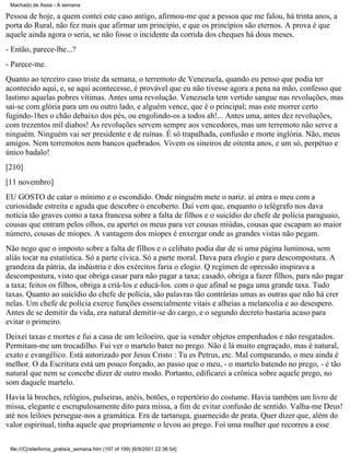 Machado de Assis - A semana

Pessoa de hoje, a quem contei este caso antigo, afirmou-me que a pessoa que me falou, há trinta anos, a
porta do Rural, não fez mais que afirmar um principio, e que os princípios são eternos. A prova é que
aquele ainda agora o seria, se não fosse o incidente da corrida dos cheques há dous meses.
- Então, parece-lhe...?
- Parece-me.
Quanto ao terceiro caso triste da semana, o terremoto de Venezuela, quando eu penso que podia ter
acontecido aqui, e, se aqui acontecesse, é provável que eu não tivesse agora a pena na mão, confesso que
lastimo aquelas pobres vítimas. Antes uma revolução. Venezuela tem vertido sangue nas revoluções, mas
sai-se com glória para um ou outro lado, e alguém vence, que é o principal; mas este morrer certo
fugindo-1hes o chão debaixo dos pés, ou engolindo-os a todos ah!... Antes uma, antes dez revoluções,
com trezentos mil diabos! As revoluções servem sempre aos vencedores, mas um terremoto não serve a
ninguém. Ninguém vai ser presidente e de ruínas. É só trapalhada, confusão e morte inglória. Não, meus
amigos. Nem terremotos nem bancos quebrados. Vivem os sineiros de oitenta anos, e um só, perpétuo e
único badalo!
[210]
[11 novembro]
EU GOSTO de catar o mínimo e o escondido. Onde ninguém mete o nariz. aí entra o meu com a
curiosidade estreita e aguda que descobre o encoberto. Daí vem que, enquanto o telégrafo nos dava
notícia tão graves como a taxa francesa sobre a falta de filhos e o suicídio do chefe de polícia paraguaio,
cousas que entram pelos olhos, eu apertei os meus para ver cousas miúdas, cousas que escapam ao maior
número, cousas de míopes. A vantagem dos míopes é enxergar onde as grandes vistas não pegam.
Não nego que o imposto sobre a falta de filhos e o celibato podia dar de si uma página luminosa, sem
aliás tocar na estatística. Só a parte cívica. Só a parte moral. Dava para elogio e para descompostura. A
grandeza da pátria, da indústria e dos exércitos faria o elogio. Q regímen de opressão inspirava a
descompostura, visto que obriga casar para não pagar a taxa; casado, obriga a fazer filhos, para não pagar
a taxa; feitos os filhos, obriga a criá-los e educá-los. com o que afinal se paga uma grande taxa. Tudo
taxas. Quanto ao suicídio do chefe de polícia, são palavras tão contrárias umas as outras que não há crer
nelas. Um chefe de polícia exerce funções essencialmente vitais e alheias a melancolia e ao desespero.
Antes de se demitir da vida, era natural demitir-se do cargo, e o segundo decreto bastaria acaso para
evitar o primeiro.
Deixei taxas e mortes e fui a casa de um leiloeiro, que ia vender objetos empenhados e não resgatados.
Permitam-me um trocadilho. Fui ver o martelo bater no prego. Não é lá muito engraçado, mas é natural,
exato e evangélico. Está autorizado por Jesus Cristo : Tu es Petrus, etc. Mal comparando, o meu ainda é
melhor. O da Escritura está um pouco forçado, ao passo que o meu, - o martelo batendo no prego, - é tão
natural que nem se concebe dizer de outro modo. Portanto, edificarei a crônica sobre aquele prego, no
som daquele martelo.
Havia lá broches, relógios, pulseiras, anéis, botões, o repertório do costume. Havia também um livro de
missa, elegante e escrupulosamente dito para missa, a fim de evitar confusão de sentido. Valha-me Deus!
até nos leiloes persegue-nos a gramática. Era de tartaruga, guarnecido de prata. Quer dizer que, além do
valor espiritual, tinha aquele que propriamente o levou ao prego. Foi uma mulher que recorreu a esse
file:///C|/site/livros_gratis/a_semana.htm (197 of 199) [6/9/2001 22:36:54]

 