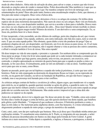 Machado de Assis - A semana

modo de obter dinheiro. Abriu mão da salvação da alma, para salvar o corpo, a menos que não tivesse
decorado as orações antes de vender o manual delas. Pobre desconhecida! Mas também (e é aqui que eu
vejo o dedo de Deus), mas também quem é que 1he mandou comprar um livro de tartaruga com
ornamentações de prata? Deus não pede tanto; bastava uma encadernação simples e forte, que durasse, e
feia para não tentar a ninguém. Deus veria a beleza dela.
Mas vamos ao que me põe a pena na mão; deixemos o livro e os artigos do costume. Os leilões desta
espécie são de uma monotonia desesperadora. Não saem de cinco ou seis artigos. Raro virá um binóculo.
Neste apareceu. um, e um despertador também, que servia a acordar o dono para o trabalho. Houve mais
uns cinco ou seis chapéus-de-sol, sem indicação do cabo... Deus meu! Quanto teriam recebido os donos
por eles, além de algum magro tostão? Ríamos da miséria. É um derivativo e uma compensação. Eu, se
fosse ela, preferia fazer rir a fazer chorar.
O lote inesperado, o lote escondido, um dos últimos do catálogo, perto dos chapéus-de-sol, que vieram
no fim, foi uma espada. Uma espada, senhores, sem outra indicação; não fala dos copos, nem se eram de
ouro. É que era uma espada pobre. Não obstante, quem diabo a teria ido pendurar do prego? Que se
pendurem chapéus-de-sol, um despertador, um binóculo, um livro de missa ou para missa, vá. O sol mata
os micróbios, a gente acorda sem máquina, não é urgente chamar a vista as pessoas dos outros camarotes,
e afinal o coração também é livro de missa. Mas uma espada!
Há dous tempos na vida de uma espada, o presente e o passado. Em nenhum deles se compreende que ela
fosse parar ao prego. Como iria lá ter uma espada que pode ser a cada instante intimada a comparecer ao
serviço? Não é mister que haja guerra; uma parada, uma revista, um passeio, um exercício, uma
comissão, a simples apresentação ao ministro da guerra basta para que a espada se ponha a cinta e se
desnude, se for caso disso. Eventualmente, pode ser útil em defender a vida ao dono. Também pode
servir para que este se mate, como Bruto.
Quanto ao passado, posto que em tal hipótese a espada não tenha já préstimos, é certo que tem valor
histórico. Pode ter sido empregada na destruição do despotismo Rosas ou López, ou na repressão da
revolta, ou na guerra de Canudos, ou talvez na fundação da República, em que não houve sangue, é
verdade, mas a sua presença terá bastado para evitar conflitos.
As crônicas antigas contam de barões e cavaleiros já velhos, alguns cegos, que mandavam vir a espada
para mirá-la, ou só apalpá-la, quando queriam recordar as ações de glória, e guardá-la outra vez. Não
ignoro que tais heróis tinham castelo e cozinha, e o triste reformado que levou esta outra espada ao prego
pode não ter cozinha nem teto. Perfeitamente. Mas ainda assim é impossível que a alma dele não
padecesse ao separar-se da espada.
Antes de a empenhar, devia ir ter a alguém que 1he desse um prato de sopa. "Cidadão, estou sem comer
há dous dias e tenho de pagar a conta da botica, que não quisera desfazer-me desta espada, que batalhou
pela glória e pela liberdade..." 8 impossível que acabasse o discurso. O boticário perdoaria a conta, e
duas ou três mãos se 1he meteriam pelas algibeiras dentro, com fins honestos. E o triste reformado iria
alegremente pendurar a espada de outro prego, o prego da memória e da saudade.
Catei, catei, catei, sem dar por explicação que bastasse. Mas eu já disse que é faculdade minha entrar por
explicações miúdas. Vi casualmente uma estatística de S. Paulo, os imigrantes do ano passado, e achei
milhares de pessoas desembarcadas em Santos ou idas daqui pela Estrada de Ferro Central. A gente
italiana era a mais numerosa. Vinha depois a espanhola, a inglesa, a francesa, a portuguesa, a alemã, a

file:///C|/site/livros_gratis/a_semana.htm (198 of 199) [6/9/2001 22:36:54]

 