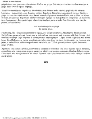 Machado de Assis - A semana

própria turca, uns quarenta e cinco turcos. Enfim, um grego. Bateu-me o coração, e eu disse comigo; o
grego é que levou a espada ao prego.
E aqui vão as razões da suspeita ou descoberta Antes de mais nada, sendo o grego não era nenhum
brasileiro, - ou nacional, como dizem as notícias da polícia. Já me ficava essa dor de menos. Depois, o
grego era um, e eu corria menor risco do que supondo algum das outras colônias, que podiam vir acima
de mim, em desforço do patrício. Em terceiro lugar, o grego é o mais pobre dos imigrantes. Lá mesmo na
terra é paupérrimo. Em quarto lugar, talvez fosse também poeta, e podia ficar-lhe assim uma canção
pronta, com estribilho:
Levei a minha espada ao prego.
Eu cá sou grego.
Finalmente, não 1he custaria empenhar a espada, que talvez fosse turca. About refere de um general,
Hadji-Petros, governador de Lamia, que se deixou levar dos encantos de uma moça fácil de Atenas, e foi
demitido do cargo. Logo requereu a. rainha pedindo a reintegração: "Digo a Vossa Majestade pela minha
honra de soldado que, se eu sou amante dessa mulher, não é por paixão, é por interesse; ela é rica, eu sou
pobre, e tenho filhos, tenho uma posição na sociedade, etc." Vê-se que empenhar a espada é costume
grego e velho.
Agora que vou acabar a crônica, ocorre-me se a espada do leilão não será acaso alguma espada de teatro,
empenhada pelo contra-regra, a quem a empresa não tivesse pago os ordenados. O pobre-diabo recorreu
a esse meio para almoçar um dia. Se tal foi, façam de conta que não escrevi nada, e vão almoçar também,
que é tempo.
FIM

file:///C|/site/livros_gratis/a_semana.htm (199 of 199) [6/9/2001 22:36:54]

 