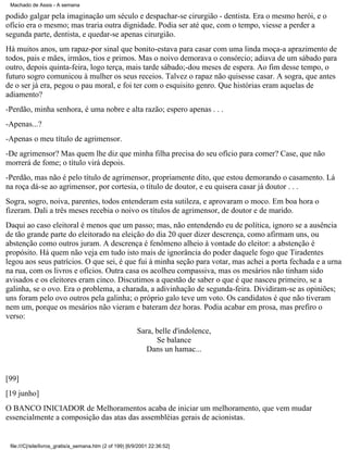Machado de Assis - A semana

podido galgar pela imaginação um século e despachar-se cirurgião - dentista. Era o mesmo herói, e o
ofício era o mesmo; mas traria outra dignidade. Podia ser até que, com o tempo, viesse a perder a
segunda parte, dentista, e quedar-se apenas cirurgião.
Há muitos anos, um rapaz-por sinal que bonito-estava para casar com uma linda moça-a aprazimento de
todos, pais e mães, irmãos, tios e primos. Mas o noivo demorava o consórcio; adiava de um sábado para
outro, depois quinta-feira, logo terça, mais tarde sábado;-dou meses de espera. Ao fim desse tempo, o
futuro sogro comunicou à mulher os seus receios. Talvez o rapaz não quisesse casar. A sogra, que antes
de o ser já era, pegou o pau moral, e foi ter com o esquisito genro. Que histórias eram aquelas de
adiamento?
-Perdão, minha senhora, é uma nobre e alta razão; espero apenas . . .
-Apenas...?
-Apenas o meu título de agrimensor.
-De agrimensor? Mas quem lhe diz que minha filha precisa do seu ofício para comer? Case, que não
morrerá de fome; o título virá depois.
-Perdão, mas não é pelo título de agrimensor, propriamente dito, que estou demorando o casamento. Lá
na roça dá-se ao agrimensor, por cortesia, o título de doutor, e eu quisera casar já doutor . . .
Sogra, sogro, noiva, parentes, todos entenderam esta sutileza, e aprovaram o moco. Em boa hora o
fizeram. Dali a três meses recebia o noivo os títulos de agrimensor, de doutor e de marido.
Daqui ao caso eleitoral é menos que um passo; mas, não entendendo eu de política, ignoro se a ausência
de tão grande parte do eleitorado na eleição do dia 20 quer dizer descrença, como afirmam uns, ou
abstenção como outros juram. A descrença é fenômeno alheio à vontade do eleitor: a abstenção é
propósito. Há quem não veja em tudo isto mais de ignorância do poder daquele fogo que Tiradentes
legou aos seus patrícios. O que sei, é que fui à minha seção para votar, mas achei a porta fechada e a urna
na rua, com os livros e ofícios. Outra casa os acolheu compassiva, mas os mesários não tinham sido
avisados e os eleitores eram cinco. Discutimos a questão de saber o que é que nasceu primeiro, se a
galinha, se o ovo. Era o problema, a charada, a adivinhação de segunda-feira. Dividiram-se as opiniões;
uns foram pelo ovo outros pela galinha; o próprio galo teve um voto. Os candidatos é que não tiveram
nem um, porque os mesários não vieram e bateram dez horas. Podia acabar em prosa, mas prefiro o
verso:
Sara, belle d'indolence,
Se balance
Dans un hamac...

[99]
[19 junho]
O BANCO INICIADOR de Melhoramentos acaba de iniciar um melhoramento, que vem mudar
essencialmente a composição das atas das assembléias gerais de acionistas.

file:///C|/site/livros_gratis/a_semana.htm (2 of 199) [6/9/2001 22:36:52]

 