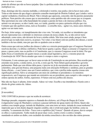 Machado de Assis - A semana

ponto de afirmar que não as houve pejadas. Que é a política senão obra de homens? Crescei e
multiplicai-vos.
Hoje, domingo não há a mesma multidão, o eleitorado é restrito; mas podia e devia haver mais calor.
Trata-se não menos de que eleger o primeiro conselho municipal do Distrito Federal, que é ainda e será a
capital verdadeira e histórica do Brasil. Não é eleição que apaixone, concordo; não há paixões puramente
políticas. Nem paixões são cousas que se encomendem, como partidos não são cousas que se evoquem.
Mas (permitam-me esta velha banalidade) há sempre a paixão do bem e do interesse público. Eia,
animai-vos um pouco, se não é tarde; mas, se é tarde, guardai-vos para a primeira eleição que vier.
Contanto que não quebreis urnas, nem as fecundeis - a conselho meu, - agitai-vos, meus caros eleitores,
agitai-vos um tanto mais.
Por hoje, leitor amigo, vai tranqüilamente dar o teu voto. Vai anda, vai escolher os intendentes que
devem representar-nos e defender os interesses comuns da nossa cidade. Eu, se não estiver meio
adoentado, como estou, não deixarei de levar a minha cédula. Não leias mais ainda, porque é bem
possível que eu nada mais escreva, ou pouco. Vai votar; o teu futuro está nos joelhos dos deuses, e assim
também o da tua cidade; mas por que não os ajudarás com as mãos?
Outra cousa que está nos joelhos dos deuses é saber se a terceira prorrogação que o Congresso Nacional
resolveu decretar, é a última e definitiva. Pode haver quarta e quinta. Daqui a censurar o Congresso é um
passo, e passo curto; mas eu prefiro ir à Constituinte, que é o mesmo Congresso avant la lettre. Por que
diabo fixou a Constituinte em quatro meses a sessão anual legislativa, isto é, o mesmo prazo da
Constituição de 1824? Devia atender que outro é o tempo e outro o regímen.
Felizmente, li esta semana que vai haver uma revisão de Constituição no ano próximo. Boa ocasião para
emendar esse ponto, e ainda outros, se os há, e creio que há. Nem faltará quem proponha o governo
parlamentar. Dado que esta última idéia passe, é preciso ter já de encomenda uma casaca, um par de
colarinhos, uma gravata branca, uma pequena mala com alocuções brilhantes e anódinas, para as grandes
festas oficiais, - e um Carnot, mas um Carnot autêntico, que vista e profira todas aquelas cousas sem
significação política. Salvo se arranjarmos um meio de combinar os presidentes e os ministros
responsáveis, um Congresso que mande um ministério seu ao presidente, para cumprir e não cumprir as
ordens opostas de ambos. Enfim, esperemos. O futuro está nos joelhos dos deuses.
Mas não me faças ir adiante, leitor amado. Adeus vai votar. Escolhe a tua intendência e ficarás com o
direito de gritar contra ela. Adeus.
[110]
[6 novembro]
VOU CONTAR às pressas o que me acaba de acontecer.
Domingo passado, enquanto esperava a chamada dos eleitores, saí à Praça do Duque de Caxias
(vulgarmente Largo do Machado) e comecei a passear defronte da igreja matriz da Glória. Quem não
conhece esse templo grego, imitado da Madalena, com uma torre no meio, imitada de cousa nenhuma? A
impressão que se tem diante daquele singular conúbio, não é cristã nem pagã; faz lembrar, como na
comédia, "o casamento do Grão - Turco com a república [de] Veneza". Quando ali passo, desvio sempre
os olhos e o pensamento. Tenho medo de pecar duas vezes, contra a torre e contra o templo,
mandando-os ambos ao diabo, com escândalo da minha consciência e dos ouvidos das outras pessoas.
file:///C|/site/livros_gratis/a_semana.htm (20 of 199) [6/9/2001 22:36:52]

 