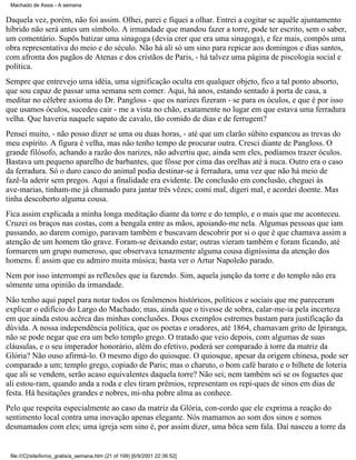 Machado de Assis - A semana

Daquela vez, porém, não foi assim. Olhei, parei e fiquei a olhar. Entrei a cogitar se aquêle ajuntamento
híbrido não será antes um símbolo. A irmandade que mandou fazer a torre, pode ter escrito, sem o saber,
um comentário. Supôs batizar uma sinagoga (devia crer que era uma sinagoga), e fez mais, compôs uma
obra representativa do meio e do século. Não há ali só um sino para repicar aos domingos e dias santos,
com afronta dos pagãos de Atenas e dos cristãos de Paris, - há talvez uma página de piscologia social e
política.
Sempre que entrevejo uma idéia, uma significação oculta em qualquer objeto, fico a tal ponto absorto,
que sou capaz de passar uma semana sem comer. Aqui, há anos, estando sentado à porta de casa, a
meditar no célebre axioma do Dr. Pangloss - que os narizes fizeram - se para os óculos, e que é por isso
que usamos óculos, sucedeu cair - me a vista no chão, exatamente no lugar em que estava uma ferradura
velha. Que haveria naquele sapato de cavalo, tão comido de dias e de ferrugem?
Pensei muito, - não posso dizer se uma ou duas horas, - até que um clarão súbito espancou as trevas do
meu espírito. A figura é velha, mas não tenho tempo de procurar outra. Cresci diante de Pangloss. O
grande filósofo, achando a razão dos narizes, não advertiu que, ainda sem eles, podíamos trazer óculos.
Bastava um pequeno aparelho de barbantes, que fôsse por cima das orelhas até à nuca. Outro era o caso
da ferradura. Só o duro casco do animal podia destinar-se à ferradura, uma vez que não há meio de
fazê-la aderir sem pregos. Aqui a finalidade era evidente. De conclusão em conclusão, cheguei às
ave-marias, tinham-me já chamado para jantar três vêzes; comi mal, digeri mal, e acordei doente. Mas
tinha descoberto alguma cousa.
Fica assim explicada a minha longa meditação diante da torre e do templo, e o mais que me aconteceu.
Cruzei os braços nas costas, com a bengala entre as mãos, apoiando-me nela. Algumas pessoas que iam
passando, ao darem comigo, paravam também e buscavam descobrir por si o que é que chamava assim a
atenção de um homem tão grave. Foram-se deixando estar; outras vieram também e foram ficando, até
formarem um grupo numeroso, que observava tenazmente alguma cousa digníssima da atenção dos
homens. É assim que eu admiro muita música; basta ver o Artur Napoleão parado.
Nem por isso interrompi as reflexões que ia fazendo. Sim, aquela junção da torre e do templo não era
sòmente uma opinião da irmandade.
Não tenho aqui papel para notar todos os fenômenos históricos, políticos e sociais que me pareceram
explicar o edifício do Largo do Machado; mas, ainda que o tivesse de sobra, calar-me-ia pela incerteza
em que ainda estou acêrca das minhas conclusões. Dous exemplos estremes bastam para justificação da
dúvida. A nossa independência política, que os poetas e oradores, até 1864, chamavam grito de Ipiranga,
não se pode negar que era um belo templo grego. O tratado que veio depois, com algumas de suas
cláusulas, e o seu imperador honorário, além do efetivo, poderá ser comparado à torre da matriz da
Glória? Não ouso afirmá-lo. O mesmo digo do quiosque. O quiosque, apesar da origem chinesa, pode ser
comparado a um; templo grego, copiado de Paris; mas o charuto, o bom café barato e o bilhete de loteria
que ali se vendem, serão acaso equivalentes daquela torre? Não sei; nem também sei se os foguetes que
ali estou-ram, quando anda a roda e eles tiram prêmios, representam os repi-ques de sinos em dias de
festa. Há hesitações grandes e nobres, mi-nha pobre alma as conhece.
Pelo que respeita especialmente ao caso da matriz da Glória, con-cordo que ele exprima a reação do
sentimento local contra uma inovação apenas elegante. Nós mamamos ao som dos sinos e somos
desmamados com eles; uma igreja sem sino é, por assim dizer, uma bôca sem fala. Daí nasceu a torre da

file:///C|/site/livros_gratis/a_semana.htm (21 of 199) [6/9/2001 22:36:52]

 