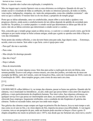 Machado de Assis - A semana

Glória. A questão não é achar esta explicação, é completá-la.
Não me tragam aqui o mestre Spencer com os seus aforismos so-ciológicos. Quando ele diz que "o
estado social é o resultado de tôdas as ambições, de todos os interesses pessoais, de todos os mêdos,
vene-rações, indignações, simpatias, etc. tanto dos antepassados, como dos cidadãos existentes" - não
serei eu que o conteste. O mesmo farei se ele me disser, a propósito do templo grego:
Posto que as idéias adiantadas, uma vez estabelecidas, atuem sôbre a socie-dade e ajudem o seu
progresso ulterior, ainda assim o estabelecimento de tais idéias depende da aptidão da sociedade para
recebê-las. Na prática, é o caráter popular e o estado social que determinam as idéias que hão de ter
curso- não são as Idéias correntes que determinam o estado social e o caráter...
Sim, concordo que o templo grego sejam as idéias novas, e o cará-ter e o estado social a torre, que há de
sobrepor-se por muito tempo as belas colunas antigas, ainda que a gente se oponha com tôda a fôrça ao
voto das irmandades
Neste ponto das minhas reflexões, o sino da torre bateu uma pan-cada, logo depois outra. . . Estremeço,
acordo, eram ave-marias. Sem saber o que fazia. corro à igreja para votar
- Para quê? diz-me o sacristão.
- Para votar.
- Mas eleição foi domingo passado
- Que dia é hoje?
- Hoje é sábado.
- Deus de misericórdia
Senti-me fraco, fui comer alguma cousa. Sete dias para achar a explicação da torre da Glória, uma
semana perdida. Escrevo este artigo a trouxe-mouxe, em cima dos joelhos, servindo-me de mesa um
exemplar da Bíblia, outro de Camões, outro de Gonçalves Dias, outro da Constituição de 1824 e outro da
Constituição de 1889, - dous templos gregos, com a torre do meu nariz em cima.
[111]
[27 novembro]
UM DOS MEUS velhos hábitos é ir, no tempo das câmaras, passar as horas nas galerias. Quando não há
câmaras, vou à municipal ou intendência-, ao júri, onde quer que possa fartar o meu amor dos negócios
públicos, e mais particularmente da eloqüência humana. Nos inter-valos, faço algumas cobranças,-ou
qualquer serviço leve que possa ser interrompido sem dano, ou continuado por outro. Já se me têm
oferecido boas empregos, largamente retribuídos, com a condição de não freqüentar a5 galerias das
câmaras. Tenho-os recusado todos; nem por isso ando mais magro.
Nas galerias das câmaras ocupo sempre um lugar na primeira fila dos bancos, leva-se mais tempo a sair,
mas como eu só saio no fim, e às vêzes depois do fim, importa-me pouco essa dificuldade. A van-tagem
é enorme, tem-se um parapeito de pau, onde um homem pode encostar os braços e ficar a gosto. O
chapéu atrapalhou-me muito no primeiro ano ( 1857), mas desde que me furtaram um, meio novo, resolvi

file:///C|/site/livros_gratis/a_semana.htm (22 of 199) [6/9/2001 22:36:52]

 