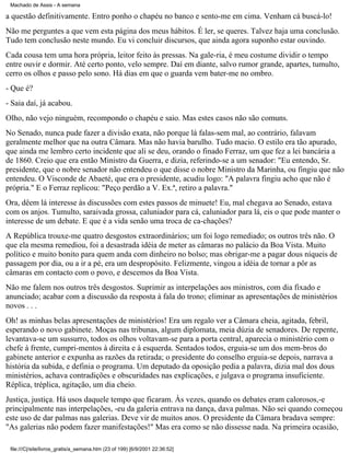 Machado de Assis - A semana

a questão definitivamente. Entro ponho o chapéu no banco e sento-me em cima. Venham cá buscá-lo!
Não me perguntes a que vem esta página dos meus hábitos. É ler, se queres. Talvez haja uma conclusão.
Tudo tem conclusão neste mundo. Eu vi concluir discursos, que ainda agora suponho estar ouvindo.
Cada cousa tem uma hora própria, leitor feito às pressas. Na gale-ria, é meu costume dividir o tempo
entre ouvir e dormir. Até certo ponto, velo sempre. Daí em diante, salvo rumor grande, apartes, tumulto,
cerro os olhos e passo pelo sono. Há dias em que o guarda vem bater-me no ombro.
- Que é?
- Saia daí, já acabou.
Olho, não vejo ninguém, recompondo o chapéu e saio. Mas estes casos não são comuns.
No Senado, nunca pude fazer a divisão exata, não porque lá falas-sem mal, ao contrário, falavam
geralmente melhor que na outra Câmara. Mas não havia barulho. Tudo macio. O estilo era tão apurado,
que ainda me lembro certo incidente que ali se deu, orando o finado Ferraz, um que fez a lei bancária a
de 1860. Creio que era então Ministro da Guerra, e dizia, referindo-se a um senador: "Eu entendo, Sr.
presidente, que o nobre senador não entendeu o que disse o nobre Ministro da Marinha, ou fingiu que não
entendeu. O Visconde de Abaeté, que era o presidente, acudiu logo: "A palavra fingiu acho que não é
própria." E o Ferraz replicou: "Peço perdão a V. Ex.ª, retiro a palavra."
Ora, dêem lá interesse às discussões com estes passos de minuete! Eu, mal chegava ao Senado, estava
com os anjos. Tumulto, saraivada grossa, caluniador para cá, caluniador para lá, eis o que pode manter o
interesse de um debate. E que é a vida senão uma troca de ca-chações?
A República trouxe-me quatro desgostos extraordinários; um foi logo remediado; os outros três não. O
que ela mesma remediou, foi a desastrada idéia de meter as câmaras no palácio da Boa Vista. Muito
político e muito bonito para quem anda com dinheiro no bolso; mas obrigar-me a pagar dous níqueis de
passagem por dia, ou a ir a pé, era um despropósito. Felizmente, vingou a idéia de tornar a pôr as
câmaras em contacto com o povo, e descemos da Boa Vista.
Não me falem nos outros três desgostos. Suprimir as interpelações aos ministros, com dia fixado e
anunciado; acabar com a discussão da resposta à fala do trono; eliminar as apresentações de ministérios
novos . . .
Oh! as minhas belas apresentações de ministérios! Era um regalo ver a Câmara cheia, agitada, febril,
esperando o novo gabinete. Moças nas tribunas, algum diplomata, meia dúzia de senadores. De repente,
levantava-se um sussurro, todos os olhos voltavam-se para a porta central, aparecia o ministério com o
chefe à frente, cumpri-mentos à direita e à esquerda. Sentados todos, erguia-se um dos mem-bros do
gabinete anterior e expunha as razões da retirada; o presidente do conselho erguia-se depois, narrava a
história da subida, e definia o programa. Um deputado da oposição pedia a palavra, dizia mal dos dous
ministérios, achava contradições e obscuridades nas explicações, e julgava o programa insuficiente.
Réplica, tréplica, agitação, um dia cheio.
Justiça, justiça. Há usos daquele tempo que ficaram. Às vezes, quando os debates eram calorosos,-e
principalmente nas interpelações, -eu da galeria entrava na dança, dava palmas. Não sei quando começou
este uso de dar palmas nas galerias. Deve vir de muitos anos. O presidente da Câmara bradava sempre:
"As galerias não podem fazer manifestações!" Mas era como se não dissesse nada. Na primeira ocasião,
file:///C|/site/livros_gratis/a_semana.htm (23 of 199) [6/9/2001 22:36:52]

 