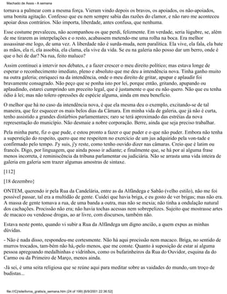 Machado de Assis - A semana

tornava a palmear com a mesma força. Vieram vindo depois os bravos, os apoiados, os não-apoiados,
uma bonita agitação. Confesso que eu nem sempre sabia das razões do clamor, e não raro me aconteceu
apoiar dous contrários. Não importa, liberdade, antes confusa, que nenhuma.
Esse costume prevaleceu, não acompanhou os que perdi, felizmente. Em verdade, seria lúgubre, se, além
de me tirarem as interpelações e o resto, acabassem metendo-me uma rolha na boca. Era melhor
assassinar-me logo, de uma vez. A liberdade não é surda-muda, nem paralítica. Ela vive, ela fala, ela bate
as mãos, ela ri, ela assobia, ela clama, ela vive da vida. Se eu na galeria não posso dar um berro, onde é
que o hei de dar? Na rua, feito maluco?
Assim continuei a intervir nos debates, e a fazer crescer o meu direito político; mas estava longe de
esperar o reconhecimento imediato, pleno e absoluto que me deu a intendência nova. Tinha ganho muito
na outra galeria; enriqueci na da intendência, onde o meu direito de gritar, apupar e aplaudir foi
bravamente consagrado. Não peço que se ponha isto por lei, porque então, gritando, apupando ou
aplaudindo, estarei cumprindo um preceito legal, que é justamente o que eu não quero. Não que eu tenha
ódio à lei; mas não tolero opressões de espécie alguma, ainda em meu benefício.
O melhor que há no caso da intendência nova, é que ela mesma deu o exemplo, excitando-se de tal
maneira, que fez esquecer os mais belos dias da Câmara. Em minha vida de galeria, que já não é curta,
tenho assistido a grandes distúrbios parlamentares; raro se terá aproximado das estréias da nova
representação do município. Não desmaie a nobre corporação. Berre, ainda que seja preciso trabalhar.
Pela minha parte, fiz o que pude, e estou pronto a fazer o que puder e o que não puder. Embora não tenha
a superstição do respeito, quero que me respeitem no exercício de um jus adquirido pela von-tade e
confirmado pelo tempo. J'y suis, j'y reste, como tenho ouvido dizer nas câmaras. Creio que é latim ou
francês. Digo, por linguagem, que ainda posso ir adiante; e finalmente que, se há por aí alguma frase
menos incorreta, é reminiscência da tribuna parlamentar ou judiciária. Não se arrasta uma vida inteira de
galeria em galeria sem trazer algumas amostras de sintaxe.
[112]
[18 dezembro}
ONTEM, querendo ir pela Rua da Candelária, entre as da Alfândega e Sabão (velho estilo), não me foi
possível passar, tal era a multidão de gente. Cuidei que havia briga, e eu gosto de ver brigas; mas não era.
A massa de gente tomava a rua, de uma banda a outra, mas não se mexia; não tinha a ondulação natural
dos cachações. Procissão não era; não havia tochas acessas nem sobrepelizes. Sujeito que mostrasse artes
de macaco ou vendesse drogas, ao ar livre, com discursos, também não.
Estava neste ponto, quando vi subir a Rua da Alfândega um digno ancião, a quem expus as minhas
dúvidas.
- Não é nada disso, respondeu-me cortesmente. Não há aqui procissão nem macaco. Briga, no sentido de
murros trocados, tam-bém não há,-pelo menos, que me conste. Quanto à suposição de estar aí alguma
pessoa apregoando medalhinhas e vidrinhos, como os bufarinheiros da Rua do Ouvidor, esquina da do
Carmo ou da Primeiro de Março, menos ainda.
-Já sei, é uma seita religiosa que se reúne aqui para meditar sobre as vaidades do mundo,-um troço de
budistas...

file:///C|/site/livros_gratis/a_semana.htm (24 of 199) [6/9/2001 22:36:52]

 