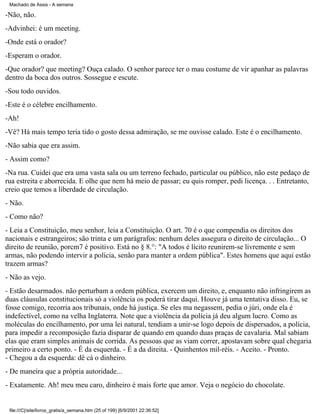 Machado de Assis - A semana

-Não, não.
-Advinhei: é um meeting.
-Onde está o orador?
-Esperam o orador.
-Que orador? que meeting? Ouça calado. O senhor parece ter o mau costume de vir apanhar as palavras
dentro da boca dos outros. Sossegue e escute.
-Sou todo ouvidos.
-Este é o célebre encilhamento.
-Ah!
-Vê? Há mais tempo teria tido o gosto dessa admiração, se me ouvisse calado. Este é o encilhamento.
-Não sabia que era assim.
- Assim como?
-Na rua. Cuidei que era uma vasta sala ou um terreno fechado, particular ou público, não este pedaço de
rua estreita e aborrecida. E olhe que nem há meio de passar; eu quis romper, pedi licença. . . Entretanto,
creio que temos a liberdade de circulação.
- Não.
- Como não?
- Leia a Constituição, meu senhor, leia a Constituição. O art. 70 é o que compendia os direitos dos
nacionais e estrangeiros; são trinta e um parágrafos: nenhum deles assegura o direito de circulação... O
direito de reunião, porcm7 é positivo. Está no § 8.°: "A todos é lícito reunirem-se livremente e sem
armas, não podendo intervir a polícia, senão para manter a ordem pública". Estes homens que aqui estão
trazem armas?
- Não as vejo.
- Estão desarmados. não perturbam a ordem pública, exercem um direito, e, enquanto não infringirem as
duas cláusulas constitucionais só a violência os poderá tirar daqui. Houve já uma tentativa disso. Eu, se
fosse comigo, recorria aos tribunais, onde há justiça. Se eles ma negassem, pedia o júri, onde ela é
indefectível, como na velha Inglaterra. Note que a violência da polícia já deu algum lucro. Como as
moléculas do encilhamento, por uma lei natural, tendiam a unir-se logo depois de dispersados, a polícia,
para impedir a recomposição fazia disparar de quando em quando duas praças de cavalaria. Mal sabiam
elas que eram simples animais de corrida. As pessoas que as viam correr, apostavam sobre qual chegaria
primeiro a certo ponto. - É da esquerda. - É a da direita. - Quinhentos mil-réis. - Aceito. - Pronto.
- Chegou a da esquerda: dê cá o dinheiro.
- De maneira que a própria autoridade...
- Exatamente. Ah! meu meu caro, dinheiro é mais forte que amor. Veja o negócio do chocolate.

file:///C|/site/livros_gratis/a_semana.htm (25 of 199) [6/9/2001 22:36:52]

 