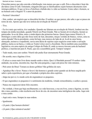 Machado de Assis - A semana

Chocolate parece que não convida a falsificação: tem menos uso que o café. Pois o chocolate é hoje tão
duvidoso como O café. Entretanto, ninguém dirá que os falsificadores sejam homens desonestos nem
inimigos públicos. O que os leva a Falsificar a bebida não é o ódio ao homem. Como odiar o homem, se
no homem está o freguês? É o amor da pecúnia.
- Pecúnia? chocolate?
- Sim, senhor. um negócio que se descobriu há dias. O senhor, ao que parece, não sabe o que se passa em
torno de nós. Aposto que não teve notícia da revolução de Niterói?
- Tive.
- Eu tive mais que notícia, tive saudades. Quando me falaram em revolução de Niterói, lembrei-me dos
tempos da minha mocidade, quando Niterói era Praia Grande. Não se faziam ali revoluções, faziam-se
patuscadas. Ia-se de falua, antes e ainda depois das primeiras barcas. Quem ligou nunca Niterói e S.
Domingos a outra idéia que não fosse noite de luar, descantes, moças vestidas de branco, versos, uma ou
outra charada? Havia presidente, como há hoje; mas morava do lado de cá. Ia ali às onze horas,
almoçado, assinava o expediente, ouvia uma dúzia de sujeitos cujos negócios eram todos a salvação
pública, metia-se na barca, e vinha ao Teatro Lírico ouvir a Zecchinni. Havia também uma assembléia
legislativa; era uma espécie do antigo Colégio de Pedro II, onde os mocos tiravam carta de bacharel
político, e marchavam para S. Paulo, que era a assembléia geral. Tempos! tempos!
- Tudo muda, meu caro senhor. Niterói não podia ficar eternamente Praia Grande.
- De acordo; mas a lágrima é livre.
- É talvez a cousa mais livre deste mundo senão a única. Que é á liberdade pessoal? O senhor vinha
andando, rua acima. encontra-me, faço-lhe uma pergunta, e aqui está preso há vinte minutos.
- Pelo amor de Deus! Tomara eu destes grilhões! São grilhões de ouro.
- Agradeço-lhe o favor. Nunca o favor é tão honroso e grande como quando sai da boca ungida pelo
saber e pela experiência; por-que a bondade e própria dos altos espíritos.
- Julga-me por si; é o modo certo de engrandecer os pequenos.
- O que engrandece os pequenos é o sentimento da modéstia, virtude extraordinária; o senhor a possui.
- Nunca me esquecerei deste feliz encontro.
- Na verdade, é bom que haja encilhamento; se o não houvesse, a rua era livre, como a lágrima, eu teria
ido o meu caminho, e não receberia este favor do céu. de encontrar uma inteligência tão culta. Aqui está
o meu cartão.
- Aqui está o meu. Sempre às suas ordens.
- Igualmente.
- (À parte ) Que homem distinto!
- (À parte ) Que estimável ancião!

file:///C|/site/livros_gratis/a_semana.htm (26 of 199) [6/9/2001 22:36:52]

 