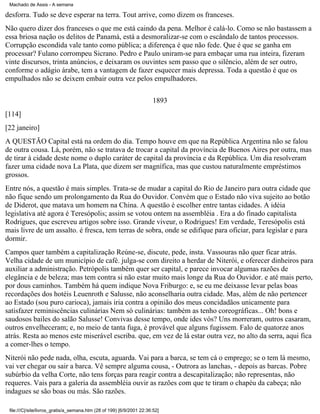 Machado de Assis - A semana

desforra. Tudo se deve esperar na terra. Tout arrive, como dizem os franceses.
Não quero dizer dos franceses o que me está caindo da pena. Melhor é calá-lo. Como se não bastassem a
essa briosa nação os delitos de Panamá, está a desmoralizar-se com o escândalo de tantos processos.
Corrupção escondida vale tanto como pública; a diferença é que não fede. Que é que se ganha em
processar? Fulano corrompeu Sicrano. Pedro e Paulo uniram-se para embaçar uma rua inteira, fizeram
vinte discursos, trinta anúncios, e deixaram os ouvintes sem passo que o silêncio, além de ser outro,
conforme o adágio árabe, tem a vantagem de fazer esquecer mais depressa. Toda a questão é que os
empulhados não se deixem embair outra vez pelos empulhadores.
1893
[114]
[22 janeiro]
A QUESTÃO Capital está na ordem do dia. Tempo houve em que na República Argentina não se falou
de outra cousa. Lá, porém, não se tratava de trocar a capital da província de Buenos Aires por outra, mas
de tirar à cidade deste nome o duplo caráter de capital da província e da República. Um dia resolveram
fazer uma cidade nova La Plata, que dizem ser magnífica, mas que custou naturalmente empréstimos
grossos.
Entre nós, a questão é mais simples. Trata-se de mudar a capital do Rio de Janeiro para outra cidade que
não fique sendo um prolongamento da Rua do Ouvidor. Convém que o Estado não viva sujeito ao botão
de Diderot, que matava um homem na China. A questão é escolher entre tantas cidades. A idéia
legislativa até agora é Teresópolis; assim se votou ontem na assembléia . Era a do finado capitalista
Rodrigues, que escreveu artigos sobre isso. Grande viveur, o Rodrigues! Em verdade, Teresópolis está
mais livre de um assalto. é fresca, tem terras de sobra, onde se edifique para oficiar, para legislar e para
dormir.
Campos quer também a capitalização Reúne-se, discute, pede, insta. Vassouras não quer ficar atrás.
Velha cidade de um município de café. julga-se com direito a herdar de Niterói, e oferecer dinheiros para
auxiliar a administração. Petrópolis também quer ser capital, e parece invocar algumas razões de
elegância e de beleza; mas tem contra si não estar muito mais longe da Rua do Ouvidor. e até mais perto,
por dous caminhos. Também há quem indique Nova Friburgo: e, se eu me deixasse levar pelas boas
recordações dos hotéis Leuenroth e Salusse, não aconselharia outra cidade. Mas, além de não pertencer
ao Estado (sou puro carioca), jamais iria contra a opinião dos meus concidadãos unicamente para
satisfazer reminiscências culinárias Nem só culinárias: também as tenho coreográficas... Oh! bons e
saudosos bailes do salão Salusse! Convivas desse tempo, onde ides vós? Uns morreram, outros casaram,
outros envelheceram; e, no meio de tanta fuga, é provável que alguns fugissem. Falo de quatorze anos
atrás. Resta ao menos este miserável escriba. que, em vez de lá estar outra vez, no alto da serra, aqui fica
a comer-lhes o tempo.
Niterói não pede nada, olha, escuta, aguarda. Vai para a barca, se tem cá o emprego; se o tem lá mesmo,
vai ver chegar ou sair a barca. Vê sempre alguma cousa, - Outrora as lanchas, - depois as barcas. Pobre
subúrbio da velha Corte, não tens forças para reagir contra a descapitalização; não representas, não
requeres. Vais para a galeria da assembléia ouvir as razões com que te tiram o chapéu da cabeça; não
indagues se são boas ou más. São razões.
file:///C|/site/livros_gratis/a_semana.htm (28 of 199) [6/9/2001 22:36:52]

 