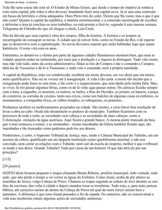 Machado de Assis - A semana

Vale-lhe uma cousa não está só. O Estado de Minas Gerais, que desde o tempo do império já sonhava
com outra capital, põe mãos à obra deveras' mandando fazer uma capital nova. Já aí saiu uma comissão
em busca de território e clima adequados. Ouro Preto tem de ceder. Dizem que lhe custa; mas o que é que
não custa? Quanto à capital da república, é matéria constitucional, e a comissão encarregada de escolher
e delimitar a área já concluiu os seus trabalhos, ou está prestes a fazê-lo, segundo li esta mesma semana.
Telegrama de Uberaba diz que ali chegou o chefe, Luís Cruls.
Não há dúvida que uma capital é obra dos tempos, filha da história. A história e os tempos se
encarregarão de consagrar as novas. A cidade que já estiver feita, como no Estado do Rio, é de esperar
que se desenvolva com a capitalização. As novas devemos esperar que serão habitadas logo que sejam
habitáveis. O resto virá com os anos.
Entretanto, os donativos e ofertas por parte de algumas cidades fluminenses mostram bem, que nem as
cidades querem andar na turbamulta, por mais que a produção e a riqueza as distingam. Tudo vale muito,
mas não vale tudo, antes da coroa administrativa. Datar as leis de Campos é dar o comando a Campos;
datá-las de Vassouras e dá-lo a Vassouras; e nada vale o comando, nem a própria santidade.
A capital da República, uma vez estabelecida, receberá um nome deveras, em vez deste que ora temos,
mero qualificativo. Não sei se viverei até à inauguração. A vida é tão curta. a morte tão incerta que a
inauguração pode fazer-se sem mim, e tão certo é o esquecimento, que nem darão pela minha falta. Mas,
se viver, lá irei passar algumas férias, como os de lá virão aqui passar outras. Os cariocas ficarão sempre
com a baía, a esquadra, os arsenais, os teatros, os bailes, a Rua do Ouvidor, os jornais, os bancos, a praça
do comércio, as corridas de cavalos. tanto nos circos, como nos balcões de algumas casas cá embaixo, os
monumentos, a companhia lírica, os velhos templos, os rebequistas, os pianistas...
Ponhamos também os melhoramentos projetados na cidade. São muitos, e creio haver boa resolução de
levar a obra ao cabo. Oxalá não desanimem os poderes do município. Também ficaremos com os
processos de toda a sorte, as sociedades sem cabeça e as sociedades de duas cabeças. como a
Colonização. imitação da água austríaca. Aqui ficará o grande banco. A mesma ponte truncada da baia.
que o mar começou a comer, e as montanhas - russas inacabadas da Glória também ficarão aqui, tão
inacabadas e tão truncadas como podemos pedi-los aos deuses.
Perderemos, é certo, o Supremo Tribunal de Justiça; mas, tendo a Câmara Municipal do Tubarão, em um
assomo de cólera, qualificado um ato daquela instituição como ignobilmente anormal, e não nos
convindo, nem cortar as relações com o Tubarão. nem sair da escola do respeito, melhor é que o tribunal
se mude e nos deixe. Grande Tubarão! Tudo por causa de um homem. O que não dirá ele por um
princípio?
[115]
[29 janeiro]
GOSTO deste homem pequeno e magro chamado Barata Ribeiro, prefeito municipal, todo vontade, todo
ação, que não perde o tempo a ver correr as águas do Eufrates. Como Josué, acaba de pôr abaixo as
muralhas de Jerico, vulgo Cabeça de Porco. Chamou as tropas segundo as ordens de Javé durante os seis
dias da escritura, deu volta à cidade e depois mandou tocar as trombetas. Tudo ruiu, e, para mais justeza
bíblica, até carneiros saíram de dentro da Cabeça de Porco tal qual da outra Jericó saíram bois e
jumentos. A diferença é que estes foram passados a fio de espada. Os carneiros, não só conservaram a
vida mas receberam ontem algumas ações de sociedades anônimas.
file:///C|/site/livros_gratis/a_semana.htm (29 of 199) [6/9/2001 22:36:52]

 