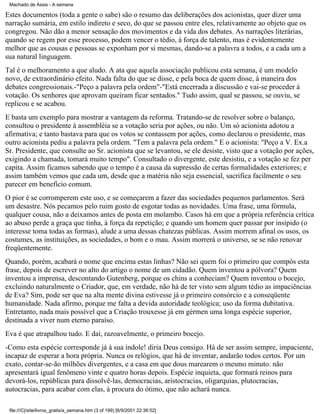 Machado de Assis - A semana

Estes documentos (toda a gente o sabe) são o resumo das deliberações dos acionistas, quer dizer uma
narração sumária, em estilo indireto e seco, do que se passou entre eles, relativamente ao objeto que os
congregou. Não dão a menor sensação dos movimentos e da vida dos debates. As narrações literárias,
quando se regem por esse processo, podem vencer o tédio, à força de talento, mas é evidentemente
melhor que as cousas e pessoas se exponham por si mesmas, dando-se a palavra a todos, e a cada um a
sua natural linguagem.
Tal é o melhoramento a que aludo. A ata que aquela associação publicou esta semana, é um modelo
novo, de extraordinário efeito. Nada falta do que se disse, e pela boca de quem disse, à maneira dos
debates congressionais.-"Peço a palavra pela ordem"-"Está encerrada a discussão e vai-se proceder à
votação. Os senhores que aprovam queiram ficar sentados." Tudo assim, qual se passou, se ouviu, se
replicou e se acabou.
E basta um exemplo para mostrar a vantagem da reforma. Tratando-se de resolver sobre o balanço,
consultou o presidente à assembléia se a votação seria por ações, ou não. Um só acionista adotou a
afirmativa; e tanto bastava para que os votos se contassem por ações, como declarou o presidente, mas
outro acionista pediu a palavra pela ordem. "Tem a palavra pela ordem." E o acionista: "Peço a V. Ex.a
Sr. Presidente, que consulte ao Sr. acionista que se levantou, se ele desiste, visto que a votação por ações,
exigindo a chamada, tomará muito tempo". Consultado o divergente, este desistiu, e a votação se fez per
capita. Assim ficamos sabendo que o tempo é a causa da supressão de certas formalidades exteriores; e
assim também vemos que cada um, desde que a matéria não seja essencial, sacrifica facilmente o seu
parecer em benefício comum.
O pior é se corromperem este uso, e se começarem a fazer das sociedades pequenos parlamentos. Será
um desastre. Nós pecamos pelo ruim gosto de esgotar todas as novidades. Uma frase, uma fórmula,
qualquer cousa, não a deixamos antes de posta em molambo. Casos há em que a própria referência crítica
ao abuso perde a graça que tinha, à força da repetição; e quando um homem quer passar por insípido (o
interesse toma todas as formas), alude a uma dessas chatezas públicas. Assim morrem afinal os usos, os
costumes, as instituições, as sociedades, o bom e o mau. Assim morrerá o universo, se se não renovar
freqüentemente.
Quando, porém, acabará o nome que encima estas linhas? Não sei quem foi o primeiro que compôs esta
frase, depois de escrever no alto do artigo o nome de um cidadão. Quem inventou a pólvora? Quem
inventou a imprensa, descontando Gutenberg, porque os chins a conheciam? Quem inventou o bocejo,
excluindo naturalmente o Criador, que, em verdade, não há de ter visto sem algum tédio as impaciências
de Eva? Sim, pode ser que na alta mente divina estivesse já o primeiro consórcio e a conseqüente
humanidade. Nada afirmo, porque me falta a devida autoridade teológica; uso da forma dubitativa.
Entretanto, nada mais possível que a Criação trouxesse já em gérmen uma longa espécie superior,
destinada a viver num eterno paraíso.
Eva é que atrapalhou tudo. E daí, razoavelmente, o primeiro bocejo.
-Como esta espécie corresponde já à sua índole! diria Deus consigo. Há de ser assim sempre, impaciente,
incapaz de esperar a hora própria. Nunca os relógios, que há de inventar, andarão todos certos. Por um
exato, contar-se-ão milhões divergentes, e a casa em que dous marearem o mesmo minuto. não
apresentará igual fenômeno vinte e quatro horas depois. Espécie inquieta, que formará reinos para
devorá-los, repúblicas para dissolvê-las, democracias, aristocracias, oligarquias, plutocracias,
autocracias, para acabar com elas, à procura do ótimo, que não achará nunca.
file:///C|/site/livros_gratis/a_semana.htm (3 of 199) [6/9/2001 22:36:52]

 