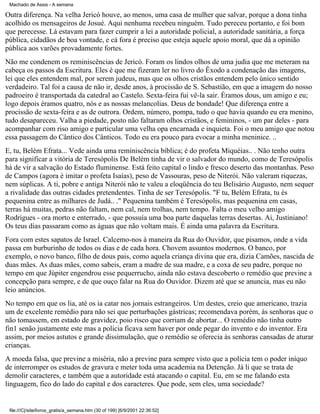 Machado de Assis - A semana

Outra diferença. Na velha Jericó houve, ao menos, uma casa de mulher que salvar, porque a dona tinha
acolhido os mensageiros de Josué. Aqui nenhuma recebeu ninguém. Tudo pereceu portanto, e foi bom
que perecesse. Lá estavam para fazer cumprir a lei a autoridade policial, a autoridade sanitária, a força
pública, cidadãos de boa vontade, e cá fora é preciso que esteja aquele apoio moral, que dá a opinião
pública aos varões provadamente fortes.
Não me condenem os reminiscências de Jericó. Foram os lindos olhos de uma judia que me meteram na
cabeça os passos da Escritura. Eles é que me fizeram ler no livro do Êxodo a condenação das imagens,
lei que eles entendem mal, por serem judeus, mas que os olhos cristãos entendem pelo único sentido
verdadeiro. Tal foi a causa de não ir, desde anos, à procissão de S. Sebastião, em que a imagem do nosso
padroeiro é transportada da catedral ao Castelo. Sexta-feira fui vê-la sair. Éramos dous, um amigo e eu;
logo depois éramos quatro, nós e as nossas melancolias. Deus de bondade! Que diferença entre a
procissão de sexta-feira e as de outrora. Ordem, número, pompa, tudo o que havia quando eu era menino,
tudo desapareceu. Valha a piedade, posto não faltaram olhos cristãos, e femininos, - um par deles - para
acompanhar com riso amigo e particular uma velha opa encarnada e inquieta. Foi o meu amigo que notou
essa passagem do Cântico dos Cânticos. Todo eu era pouco para evocar a minha meninice. ..
E, tu, Belém Efrata... Vede ainda uma reminiscência bíblica; é do profeta Miquéias.. . Não tenho outra
para significar a vitória de Teresópolis De Belém tinha de vir o salvador do mundo, como de Teresópolis
há de vir a salvação do Estado fluminense. Está feito capital o lindo e fresco deserto das montanhas. Peso
de Campos (agora é imitar o profeta Isaías), peso de Vassouras, peso de Niterói. Não valeram riquezas,
nem súplicas. A ti, pobre e antiga Niterói não te valeu a eloqüência do teu Belisário Augusto, nem sequer
a rivalidade das outras cidades pretendentes. Tinha de ser Teresópolis. "F tu, Belém Efrata, tu és
pequenina entre as milhares de Judá.. ." Pequenina também é Teresópolis, mas pequenina em casas,
terras há muitas, pedras não faltam, nem cal, nem trolhas, nem tempo. Falta o meu velho amigo
Rodrigues - ora morto e enterrado, - que possuía uma boa parte daquelas terras desertas. Ai, Justiniano!
Os teus dias passaram como as águas que não voltam mais. É ainda uma palavra da Escritura.
Fora com estes sapatos de Israel. Calcemo-nos à maneira da Rua do Ouvidor, que pisamos, onde a vida
passa em burburinho de todos os dias e de cada hora. Chovem assuntos modernos. O banco, por
exemplo, o novo banco, filho de dous pais, como aquela criança divina que era, dizia Camões, nascida de
duas mães. As duas mães, como sabeis, eram a madre de sua madre, e a coxa de seu padre, porque no
tempo em que Júpiter engendrou esse pequerrucho, ainda não estava descoberto o remédio que previne a
concepção para sempre, e de que ouço falar na Rua do Ouvidor. Dizem até que se anuncia, mas eu não
leio anúncios.
No tempo em que os lia, até os ia catar nos jornais estrangeiros. Um destes, creio que americano, trazia
um de excelente remédio para não sei que perturbações gástricas; recomendava porém, às senhoras que o
não tomassem, em estado de gravidez, poio risco que corriam de abortar... O remédio não tinha outro
fin1 senão justamente este mas a policia ficava sem haver por onde pegar do invento e do inventor. Era
assim, por meios astutos e grande dissimulação, que o remédio se oferecia às senhoras cansadas de aturar
crianças.
A moeda falsa, que previne a miséria, não a previne para sempre visto que a polícia tem o poder iníquo
de interromper os estudos de gravura e meter toda uma academia na Detenção. Já li que se trata de
demolir caracteres, e também que a autoridade está atacando o capital. Eu, em se me falando esta
linguagem, fico do lado do capital e dos caracteres. Que pode, sem eles, uma sociedade?

file:///C|/site/livros_gratis/a_semana.htm (30 of 199) [6/9/2001 22:36:52]

 