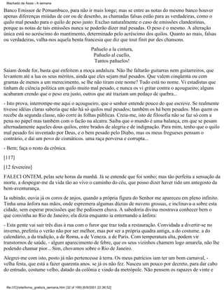 Machado de Assis - A semana

Banco Emissor de Pernambuco, para não ir mais longe; mas se entre as notas do mesmo banco houver
apenas diferenças miúdas de cor ou de desenho, as chamadas falsas estão para as verdadeiras, como o
quilo mal pesado para o quilo de peso justo. Excluo naturalmente o caso de emissões clandestinas,
porque as notas de tais emissões nunca se poderão dizer mal pesadas. O peso é o mesmo. A alteração
única está no acréscimo do mantimento, determinado pelo acréscimo dos quilos. Quanto ao mais, falsas
ou verdadeiras, valha-nos aquela benta francesia que diz que tout finit par des chansons.
Pañuelo a la cintura,
Pañuelo al cuello,
Tantos pañuelos!
Saiam donde for, basta que enfeitem a moça andaluza. Não lhe faltarão guitarras nem guitarreiros, que
levantem até a lua os seus méritos, ainda que eles sejam mal pesados. Que valem cinqüenta ou cem
gramas de menos a um merecimento, se lhe não tiram este nome? Tudo está no nome. Vi estadistas que
tinham de ciência política um quilo muito mal pesado, e nunca os vi gritar contra o açougueiro; alguns
acabaram crendo que o peso era justo, outros que até traziam um pedaço de quebra...
- Isto prova, interrompe-me aqui o açougueiro, que o senhor entende pouco do que escreve. Se realmente
tivesse idéias claras saberia que não há só quilos mal pesados; também os há bem pesados. Mas quem os
recebe da segunda classe, não corre às folhas públicas. Creia-me, isto de filosofia não se faz só com a
pena no papel mas também com o facão na alcatra. Saiba que o mundo é uma balança, em que se pesam
alternadamente aqueles dous quilos, entre brados de alegria e de indignação. Para mim, tenho que o quilo
mal pesado foi inventado por Deus, e o bem pesado pelo Diabo, mas os meus fregueses pensam o
contrário, e daí um povo de cismáticos. uma raça perversa e corrupta...
- Bem; faça o resto da crônica.
[117]
[12 fevereiro]
FALECI ONTEM, pelas sete horas da manhã. Já se entende que foi sonho; mas tão perfeita a sensação da
morte, a despegar-me da vida tão ao vivo o caminho do céu, que posso dizer haver tido um antegosto da
bem-aventurança.
Ia subindo, ouvia já os coros de anjos, quando a própria figura do Senhor me apareceu em pleno infinito.
Tinha uma ânfora nas mãos, onde espremera algumas dúzias de nuvens grossas, e inclinava-a sobre esta
cidade, sem esperar procissões que lhe pedissem chuva. A sabedoria divina mostrava conhecer bem o
que convinha ao Rio de Janeiro; ela dizia enquanto ia entornando a ânfora:
- Esta gente vai sair três dias à rua com o furor que traz toda a restauração. Convidada a divertir-se no
inverno, preferiu o verão não por ser melhor, mas por ser a própria quadra antiga, a do costume. a do
calendário, a da tradição, a de Roma, a de Veneza. a de Paris. Com temperatura alta, podem vir
transtornos de saúde, - algum aparecimento de febre, que os seus vizinhos chamem logo amarela, não lhe
podendo chamar pior... Sim, chovamos sobre o Rio de Janeiro.
Alegrei-me com isto, posto já não pertencesse à terra. Os meus patrícios iam ter um bom carnaval, velha festa, que está a fazer quarenta anos. se já os não fez. Nasceu um pouco por decreto, para dar cabo
do entrudo, costume velho, datado da colônia e vindo da metrópole. Não pensem os rapazes de vinte e

file:///C|/site/livros_gratis/a_semana.htm (32 of 199) [6/9/2001 22:36:52]

 