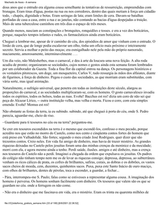 Machado de Assis - A semana

dous anos que o entrudo era alguma cousa semelhante às tentativas de ressurreição, empreendidas com
bisnagas. Eram tinas d'água, postas na rua ou nos corredores, dentro das quais metiam à força um cidadão
todo, - chapéu, dignidade e botas. Eram seringas de lata; eram limões de cera. Davam-se batalhas
porfiadas de casa a casa, entre a rua e as janelas, não contando as bacias d'água despejadas a traição.
Mais de uma tuberculose caminhou em três dias o espaço de três meses.
Quando menos, nasciam as constipações e bronquites, ronquidões e tosses. e era a vez dos boticários,
porque, naqueles tempos infantes e rudes, os farmacêuticos ainda eram boticários.
Cheguei a lembrar-me, apesar de ir caminho do céu, dos episódios de amor que vinham com o entrudo. O
limão de cera, que de longe podia escalavrar um olho, tinha um ofício mais próximo e inteiramente
secreto. Servia a molhar o peito das moças; era esmigalhado nele pela mão do próprio namorado,
maciamente, amorosamente, interminavelmente . . .
Um dia veio, não Malesherbes, mas o carnaval, e deu à arte da loucura uma nova feição. A alta roda
acudiu de pronto; organizaram-se sociedades, cujos nomes e gestos ainda esta semana foram lembrados
por um colaborador da Gazeta. Toda a fina flor da capital entrou na dança. Os personagens históricos e
os vestuários pitorescos, um doge, um mosqueteiro, Carlos V, tudo ressurgia às mãos dos alfaiates, diante
de figurinos, à força de dinheiro. Pegou o custo das sociedades, as que morriam eram substituídas, com
vária sorte, mas igual animação.
Naturalmente, o sufrágio universal, que penetra em todas as instituições deste século, alargou as
proporções do carnaval, e as sociedades multiplicaram-se, com os homens. O gosto carnavalesco invadiu
todos os espíritos, todos os bolsos, todas as ruas. Evohé! Bacchus est roi! dizia um coro de não sei que
peça do Alcazar Lírico, -- outra instituição velha, mas velha e morta. Ficou o coro, com esta simples
emenda: Evohé! Momus est roi!
Não obstante as festas da terra, ia eu subindo. subindo, até que cheguei à porta do céu, onde S. Pedro
parecia, aguardar-me, cheio de riso.
- Guardaste para ti tesouros no céu ou na terra? perguntou-me.
Se crer em tesouros escondidos na terra é o mesmo que escondê-los, confesso o meu pecado, porque
acredito nos que estão no morro do Castelo, como nos cento e cinqüenta contos fortes do homem que
está preso em Valhadolide. São fortes; segundo o meu criado José Rodrigues. quer dizer que são
trezentos contos. Creio neles. Em vida fui amigo de dinheiro, mas havia de trazer mistério. As grandes
riquezas deixadas no Castelo pelos jesuítas foram uma das minhas crenças da meninice e da mocidade;
morri com ela, e agora mesmo ainda a tenho. Perdi saúde, ilusões. amigos e até dinheiro, mas a crença
nos tesouros do Castelo não a perdi. Imaginei a chegada da ordem que expulsava os jesuítas. Os padres
do colégio não tinham tempo nem me os de levar as riquezas consigo; depressa, depressa, ao subterrâneo.
venham os ricos cálices de prata, os cofres de brilhantes, safiras, corais, as dobras e os dobrões, os vastos
sacos cheios de moeda, cem, duzentos, quinhentos sacos. Puxa, puxa este Santo Inácio de ouro maciço,
com olhos de brilhantes, dentes de pérolas, toca a esconder, a guardar, a fechar...
- Pára, interrompeu-me S. Paulo; falas como se estivesses a representar alguma cousa. A imaginação dos
homens é perversa. Os homens sonham facilmente com dinheiro. Os tesouros que valem são os que se
guardam no céu. onde a ferrugem os não come.
- Não era o dinheiro que me fascinava em vida, era o mistério. Eram os trinta ou quarenta milhões de
file:///C|/site/livros_gratis/a_semana.htm (33 of 199) [6/9/2001 22:36:52]

 
