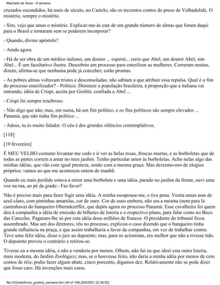 Machado de Assis - A semana

cruzados escondidos, há mais de século, no Castelo; são os trezentos contos do preso de Valhadolide. O
mistério, sempre o mistério.
- Sim, vejo que amas o mistério. Explicar-me-ás este de um grande número de almas que foram daqui
para o Brasil e tornaram sem se poderem incorporar?
- Quando, divino apóstolo?
- Ainda agora.
- Há de ser obra de um médico italiano, um doutor ... esperai... creio que Abel, um doutor Abel, sim
Abel... É um facultativo ilustre. Descobriu um processo para esterilizar as mulheres. Correram muitas,
dizem; afirma-se que nenhuma pode já conceber; estão prontas.
- As pobres almas voltavam tristes e desconsoladas; não sabiam a que atribuir essa repulsa. Qual é o fim
do processo esterilizador? - Político. Diminuir a população brasileira, à proporção que a italiana vai
entrando; idéia de Crispi, aceita por Giolitti, confiada a Abel ...
- Crispi foi sempre tenebroso.
- Não digo que não; mas, em suma, há um fim político, e os fins políticos são sempre elevados ...
Panamá, que não tinha fim político ...
- Adeus, tu és muito falador. O céu é dos grandes silêncios contemplativos.
[118]
[19 fevereiro]
É MEU VELHO costume levantar-me cedo e ir ver as belas rosas, frescas murtas, e as borboletas que de
todas as partes correm a amar no meu jardim. Tenho particular amor às borboletas. Acho nelas algo das
minhas idéias, que vão com igual presteza, senão com a mesma graça. Mas deixemo-nos de elogios
próprios; vamos ao que me aconteceu ontem de manhã.
Quando eu mais perdido estava a mirar uma borboleta e uma idéia, parado no jardim da frente, ouvi uma
voz na rua, ao pé da grade:- Faz favor?
Não é preciso mais para fazer fugir uma idéia. A minha escapouse-me, e tive pena. Vestia umas asas de
azul-claro, com pintinhas amarelas, cor de ouro. Cor de ouro embora, não era a mesma (nem para lá
caminhava) do banqueiro Oberndcerffer, que depôs agora no processo Panamá. Esse cavalheiro foi quem
deu à companhia a idéia de emissão de bilhetes de loteria e o respectivo plano, para falar como no Beco
das Cancelas. Pagaram-lhe só por esta idéia dous milhões de francos. O presidente do tribunal ficou
assombrado. Mas um dos diretores, réu no processo, explicou o caso dizendo que o banqueiro tinha
grande influência na praça, e que assim trabalharia a favor da companhia, em vez de trabalhar contra.
Teve uma feliz idéia, disse o juiz ao depoente; mas, para os acionistas, era melhor que não a tivesse tido.
O depoente provou o contrário e retirou-se.
Tivesse eu a mesma idéia, e não a venderia por menos. Olhem, não fui eu que ideei esta outra loteria,
mais modesta, do Jardim Zoológico; mas, se o houvesse feito, não daria a minha idéia por menos de cem
contos de réis; podia fazer algum abate, cinco porcento, digamos dez. Relativamente não se pode dizer
que fosse caro. Há invenções mais caras.
file:///C|/site/livros_gratis/a_semana.htm (34 of 199) [6/9/2001 22:36:52]

 