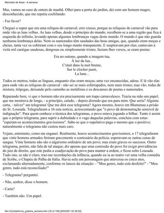 Machado de Assis - A semana

Mas, vamos ao caso de ontem de manhã. Olhei para a porta do jardim, dei com um homem magro,
desconhecido, que me repetiu cochilando:
- Faz favor?
Cheguei a supor que era uma relíquia do carnaval; erro crasso, porque as relíquias do carnaval vão para
onde vão as luas velhas. As luas velhas, desde o princípio do mundo, recolhem-se a uma região que fica à
esquerda do infinito, levando apenas algumas lembranças vagas deste mundo. O mundo é que não guarda
nenhuma lembrança delas. Nem os namorados têm saudades das boas amigas, que, quando eram moças e
cheias, tanta vez os cobriram com o seu longo manto transparente. E suspiravam por elas; cantavam à
viola mil cantigas saudosas, dengosas ou simplesmente tristes; faziam-lhes versos, se eram poetas:
Era no outono, quando a imagem tua,
À luz da lua...
C'etait dans la nuit brume,
Sur le clocher jauni,
La lune...
Todos os metros, todas as línguas, enquanto elas eram moças; uma vez encanecidas, adeus. E lá vão elas
para onde vão as relíquias do carnaval - não sei se mais esfarrapados, nem mais tristes; mas vão, todas de
mistura, trôpegas, deixando pelo caminho as metáforas e os descanses de poetas e namorados.
Reparando bem, vi que o homem não era precisamente um trapo carnavalesco. Trazia na mão um papel,
que me mostrava de longe, - a princípio, calado, - depois dizendo que era para mim. Que seria? Alguma
carta, - talvez" um telegrama' Que me dirá esse telegrama? Agora mesmo, houve em Blumenau a prisão
do Sr. Lousada. Telegrafaram a 16 esta notícia, acrescentando que "o povo dá demonstração sensível de
indignação". Para quem conhece o técnica dos telegramas, o povo estava jogando o bilhar. Tanto é assim
que o próprio telegrama, para suprir a dubiedade e o vago daquelas palavras, concluiu com estas:
"esperam-se acontecimentos gravíssimos". Sabe-se que o supelativo paga o mesmo que o positivo;
naturalmente o telegrama não custou mais caro.
Vejam, entretanto, como me enganei. Realmente, houve acontecimentos gravíssimos; a 17 telegrafaram
que vinte homens armados feriram gravemente o comissário da polícia: esperavam-se outras cenas de
sangue. Vinte homens não são o algarismo ordinário de um povo; mas eram graves os sucessos. Outro
telegrama, porém, não fala de tal ataque; diz apenas que uma comissão do povo foi exigir providências
do juiz de direito, que este pedia a coadjuvação do povo para manter a ordem, e ficou solto Lousada.
Tudo isto, se não é claro, traz-me recordações da infância, quando eu ia ao teatro ver uma velha comédia
de Scribe, o Chapéu de Palha da Itália. Havia nela um personagem que atravessa os cinco atos,
exclamando alternadamente, conforme os lances da situação: - "Meu genro, tudo está desfeito!" - "Meu
genro, tudo está reconciliado!"
- Telegrama? perguntei.
- Não, senhor, disse o homem.
- Carta?
- Também não. Um papel.

file:///C|/site/livros_gratis/a_semana.htm (35 of 199) [6/9/2001 22:36:52]

 