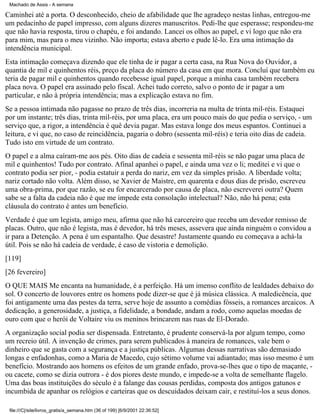 Machado de Assis - A semana

Caminhei até a porta. O desconhecido, cheio de afabilidade que lhe agradeço nestas linhas, entregou-me
um pedacinho de papel impresso, com alguns dizeres manuscritos. Pedi-lhe que esperasse; respondeu-me
que não havia resposta, tirou o chapéu, e foi andando. Lancei os olhos ao papel, e vi logo que não era
para mim, mas para o meu vizinho. Não importa; estava aberto e pude lê-lo. Era uma intimação da
intendência municipal.
Esta intimação começava dizendo que ele tinha de ir pagar a certa casa, na Rua Nova do Ouvidor, a
quantia de mil e quinhentos réis, preço da placa do número da casa em que mora. Concluí que também eu
teria de pagar mil e quinhentos quando recebesse igual papel, porque a minha casa também recebera
placa nova. O papel era assinado pelo fiscal. Achei tudo correto, salvo o ponto de ir pagar a um
particular, e não à própria intendência; mas a explicação estava no fim.
Se a pessoa intimada não pagasse no prazo de três dias, incorreria na multa de trinta mil-réis. Estaquei
por um instante; três dias, trinta mil-réis, por uma placa, era um pouco mais do que pedia o serviço, - um
serviço que, a rigor, a intendência é quê devia pagar. Mas estava longe dos meus espantos. Continuei a
leitura, e vi que, no caso de reincidência, pagaria o dobro (sessenta mil-réis) e teria oito dias de cadeia.
Tudo isto em virtude de um contrato.
O papel e a alma caíram-me aos pés. Oito dias de cadeia e sessenta mil-réis se não pagar uma placa de
mil e quinhentos! Tudo por contrato. Afinal apanhei o papel, e ainda uma vez o li; meditei e vi que o
contrato podia ser pior, - podia estatuir a perda do nariz, em vez da simples prisão. A liberdade volta;
nariz cortado não volta. Além disso, se Xavier de Maistre, em quarenta e dous dias de prisão, escreveu
uma obra-prima, por que razão, se eu for encarcerado por causa de placa, não escreverei outra? Quem
sabe se a falta da cadeia não é que me impede esta consolação intelectual? Não, não há pena; esta
cláusula do contrato é antes um benefício.
Verdade é que um legista, amigo meu, afirma que não há carcereiro que receba um devedor remisso de
placas. Outro, que não é legista, mas é devedor, há três meses, assevera que ainda ninguém o convidou a
ir para a Detenção. A pena é um espantalho. Que desastre! Justamente quando eu começava a achá-la
útil. Pois se não há cadeia de verdade, é caso de vistoria e demolição.
[119]
[26 fevereiro]
O QUE MAIS Me encanta na humanidade, é a perfeição. Há um imenso conflito de lealdades debaixo do
sol. O concerto de louvores entre os homens pode dizer-se que é já música clássica. A maledicência, que
foi antigamente uma das pestes da terra, serve hoje de assunto a comédias fósseis, a romances arcaicos. A
dedicação, a generosidade, a justiça, a fidelidade, a bondade, andam a rodo, como aquelas moedas de
ouro com que o herói de Voltaire viu os meninos brincarem nas ruas de El-Dorado.
A organização social podia ser dispensada. Entretanto, é prudente conservá-la por algum tempo, como
um recreio útil. A invenção de crimes, para serem publicados à maneira de romances, vale bem o
dinheiro que se gasta com a segurança e a justiça públicas. Algumas dessas narrativas são demasiado
longas e enfadonhas, como a Maria de Macedo, cujo sétimo volume vai adiantado; mas isso mesmo é um
benefício. Mostrando aos homens os efeitos de um grande enfado, prova-se-lhes que o tipo de maçante, ou cacete, como se dizia outrora - é dos piores deste mundo, e impede-se a volta de semelhante flagelo.
Uma das boas instituições do século é a falange das cousas perdidas, composta dos antigos gatunos e
incumbida de apanhar os relógios e carteiras que os descuidados deixam cair, e restituí-los a seus donos.
file:///C|/site/livros_gratis/a_semana.htm (36 of 199) [6/9/2001 22:36:52]

 