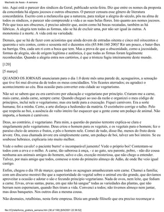 Machado de Assis - A semana

isto. Aqui está o parecer dos síndicos da Geral, publicado sexta-feira. Diz que entre os nomes da proposta
da concordata há alguns jocosos e outros obscenos. O parecer censura esse gênero de literatura
concordatária. Escrito com a melancolia que a natureza, para realçar a alegria do século, pôs na alma de
todos os síndicos, o parecer não compreende a vida e as suas belas flores. Isto quanto aos nomes jocosos.
Pelo que toca aos obscenos, é preciso admitir que, assim como há bocas recatadas, também as há
lúbricas. A alegria tem todas as formas, não se há de excluir uma, por não ser igual às outras. A
monotonia é a morte. A vida está na variedade.
Demais, que se há de fazer com acionistas que ainda devem de entradas oitenta e cinco mil oitocentos e
quarenta e seis contos, cento e sessenta mil e duzentos réis (85.846:160 200)? Rir um pouco, e bater-lhes
na barriga. Ora, cada um ri com a boca que tem. Mas a prova de que a obscenidade, como a jocosidade,
formas de alegria, são de origem legítima e autêntica, é que todas as firmas foram legalmente
reconhecidas. Quando a alegria entra nos cartórios, é que a tristeza fugiu inteiramente deste mundo.
[120]
[5 março]
QUANDO OS JORNAIS anunciaram para o dia 1.0 deste mês uma parede de, açougueiros, a sensação
que tive foi mui diversa da de todos os meus concidadãos. Vós ficastes aterrados; eu agradeci o
acontecimento ao céu. Boa ocasião para converter esta cidade ao vegetarismo.
Não sei se sabem que eu era carnívoro por educação e vegetariano por princípio. Criaram-me a carne,
mais carne, ainda carne, sempre carne. Quando cheguei ao uso da razão e organizei o meu código de
princípios, incluí nele o vegetarismo; mas era tarde para a execução. Fiquei carnívoro. Era a sorte
humana; foi a minha. Certo, a arte disfarça a hediondez da matéria. O cozinheiro corrige o talho. Pelo
que respeita ao boi, a ausência do vulto inteiro faz esquecer que a gente come um pedaço de animal. Não
importa, o homem é carnívoro.
Deus, ao contrário, é vegetariano. Para mim, a questão do paraíso terrestre explica-se clara e
singelamente pelo vegetarismo. Deus criou o homem para os vegetais, e os vegetais para o homem; fez o
paraíso cheio de amores e frutos, e pôs o homem nele. Comei de tudo, disse-lhe, menos do fruto desta
árvore. Ora, essa chamada árvore era simplesmente carne, um pedaço de boi, talvez um boi inteiro. Se eu
soubesse hebraico, explicaria isto muito melhor.
Vede o nobre cavalo! o paciente burro! o incomparável jumento! Vede o próprio boi! Contentam-se
todos com a erva e o milho. A carne, tão saborosa à onça, - e ao gato, seu parente, pobre, - não diz cousa
nenhuma aos animais amigos do homem, salvo o cão, exceção misteriosa, que não chego a entender.
Talvez, por mais amigo que todos, comesse o resto do primeiro almoço de Adão, de onde lhe veio igual
castigo.
Enfim, chegou o dia 10 de março; quase todos os açougues amanheceram sem carne. Chamei a família;
com um discurso mostrei-lhe que a superioridade do vegetal sobre o animal era tão grande, que devíamos
aproveitar a ocasião e adotar o são e fecundo principio vegetariano. Nada de ovos, nem leite, que fediam
a carne. Ervas, ervas santas, puras, em que não há sangue" todas as variedades das plantas, que não
berram nem esperneiam, quando lhes tiram a vida. Convenci a todos; não tivemos almoço nem jantar,
mas dous banquetes. Nos outros dias a mesma cousa.
Não desmaies, retalhistas, nesta forte empresa. Dizia um grande filósofo que era preciso recomeçar o
file:///C|/site/livros_gratis/a_semana.htm (38 of 199) [6/9/2001 22:36:52]

 