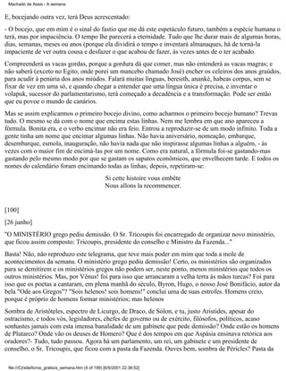 Machado de Assis - A semana

E, bocejando outra vez, terá Deus acrescentado:
- O bocejo, que em mim é o sinal do fastio que me dá este espetáculo futuro, também a espécie humana o
terá, mas por impaciência. O tempo lhe parecerá a eternidade. Tudo que lhe durar mais de algumas horas,
dias, semanas, meses ou anos (porque ela dividirá o tempo e inventará almanaques, há de torná-la
impaciente de ver outra cousa e desfazer o que acabou de fazer, às vezes antes de o ter acabado.
Compreenderá as vacas gordas, porque a gordura dá que comer, mas não entenderá as vacas magras; e
não saberá (exceto no Egito, onde porei um mancebo chamado José) encher os celeiros dos anos graúdos,
para acudir à penúria dos anos miúdos. Falará muitas línguas, beresith, ananké, habeas corpus, sem se
fixar de vez em uma só, e quando chegar a entender que uma língua única é precisa, e inventar o
volapuk, sucessor do parlamentarismo, terá começado a decadência e a transformação. Pode ser então
que eu povoe o mundo de canários.
Mas se assim explicarmos o primeiro bocejo divino, como acharmos o primeiro bocejo humano? Trevas
tudo. O mesmo se dá com o nome que encima estas linhas. Nem me lembra em que ano apareceu a
fórmula. Bonita era, e o verbo encimar não era feio. Entrou a reproduzir-se de um modo infinito. Toda a
gente tinha um nome que encimar algumas linhas. Não havia aniversário, nomeação, embarque,
desembarque, esmola, inauguração, não havia nada que não inspirasse algumas linhas a alguém, - às
vezes com o maior fim de encimá-las por um nome. Como era natural, a fórmula foi-se gastando-mas
gastando pelo mesmo modo por que se gastam os sapatos econômicos, que envelhecem tarde. E todos os
nomes do calendário foram encimando todas as linhas; depois, repetiram-se:
Si cette histoire vous embête
Nous allons la recommencer.

[100]
[26 junho]
''O MINISTÉRIO grego pediu demissão. O Sr. Tricoupis foi encarregado de organizar novo ministério,
que ficou assim composto: Tricoupis, presidente do conselho e Ministro da Fazenda..."
Basta! Não, não reproduzo este telegrama, que teve mais poder em mim que toda a mole de
acontecimentos da semana. O ministério grego pediu demissão! Certo, os ministérios são organizados
para se demitirem e os ministérios gregos não podem ser, neste ponto, menos ministérios que todos os
outros ministérios. Mas, por Vênus! foi para isso que arrancaram a velha terra às mãos turcas? Foi para
isso que os poetas a cantaram, em plena manhã do século, Byron, Hugo, o nosso José Bonifácio, autor da
bela "Ode aos Gregos"? "Sois helenos! sois homens!" conclui uma de suas estrofes. Homens creio,
porque é próprio de homens formar ministérios; mas helenos
Sombra de Aristóteles, espectro de Licurgo, de Draco, de Sólon, e tu, justo Aristides, apesar do
ostracismo, e todos vós, legisladores, chefes de governo ou de exército, filósofos, políticos, acaso
sonhastes jamais com esta imensa banalidade de um gabinete que pede demissão? Onde estão os homens
de Plutarco? Onde vão os deuses de Homero? Que é dos tempos em que Aspásia ensinava retórica aos
oradores?- Tudo, tudo passou. Agora há um parlamento, um rei, um gabinete e um presidente de
conselho, o Sr. Tricoupis, que ficou com a pasta da Fazenda. Ouves bem, sombra de Péricles? Pasta da
file:///C|/site/livros_gratis/a_semana.htm (4 of 199) [6/9/2001 22:36:52]

 