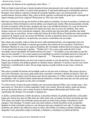 Machado de Assis - A semana

governador, de clamou-se em seguida por outro ofício. . ."
Pode ser (tudo é possível) que o intuito da palavra fosse ante gracejar com a ação; mas as palavras, com
os livros, têm os seus fados, e os desta serão prósperos. É uma porta aberta para as restituições políticas.
Resignar, como abdicar, exprime a entrega de um poder legítimo, que o uso tornou pesado, ou os
acontecimentos fizeram caduco. Mas, como se há de exprimir a restituição do poder que a aclamação de
alguns entregou por horas a alguém? Desaclamar-se. Não vejo outro modo.
Mérimée confessou um dia que da história só dava apreço às anedotas. Eu nem às anedotas. Contento-me
com palavras. Palavra brotada no calor do debate, ou composta por estudo, filha da necessidade, oriunda
do amor ao requinte, obra do acaso, qualquer que seja a sua certidão de bastimo, eis o que me interessa
na história dos homens. Desta maneira fico abaixo do outro, que só curava de anedotas. Sim, meus
amigos, nunca me vereis vencido por ninguém. Alta ou baixa que seja uma idéia, acreditei que tenho
outra mais alta ou mais baixa. Assim o autor da Crônica de Carlos IX dava Tucídides por umas memórias
autênticas de Aspásia ou de um escravo de Péricles. Eu dou as memórias deste escravo pela notícia da
palavra que Péricles aplicava, em particular, aos cacetes e amoladores de seu tempo.
Que valem, por exemplo, todas as lutas do nosso velho parlamentarismo, em comparação com esta
palavra: inverdade? Inverdade é o mesmo que mentira, mas mentira de luva de pelica. Vede bem a
diferença. Mentira só, nua e crua, dada na bochecha, dói. Inverdade, embora dita com energia, não obriga
a ir aos queixos da pessoa que a profere. - "Perdoe-me V. Ex.a, mas o que acaba de dizer é uma
inverdade; nunca o presidente da Paraíba afirmou tal cousa." - "Inverdade é a sua; desculpe-me que lhe
diga em boa amizade; V. Ex.a neste negócio tem espalhado as maiores inverdades possíveis! para não ir
mais longe, o crime atribuído ao redator do Imparcial. . . " - "São pontos de vista; peço a palavra."
Parece que inexatidão bastava ao caso; mas é preciso atender ao uso das palavras. Não cansam só as
línguas que as dizem; elas próprias gastam-se. Quando menos, adoecem. A anemia é um dos seus males
freqüentes; o esfalfamento é outro. Só um longo repouso as pode restituir ao que eram, e torná-las
prestáveis.
Não achei a certidão de bastimo da inverdade; pode ser até que nem se batizasse. Não nasceu do povo,
isso creio. Entretanto, esta moça, pode ainda casar, conceber e aumentar a família do léxicon. Ouso até
afirmar que há nela alguns sinais de pessoa que está de esperanças. E o filho é macho; e há de chamar-se
inverdadeiro. Não se achará melhor eufemismo de mentiroso; é ainda mais doce que sua mãe, posto que
seja feio de cara; mas quem vê cara, não vê corações.
Vi muitos outros viventes de igual condição, que mereceriam algumas linhas; mas o tempo urge, e fica
para outra vez. Nem há só viventes separados; tenho visto irmãos, fileira de irmãos, saídos da mesma
coxa ou do mesmo útero, com o nome de uma só família apenas diferençado pelo Sufixo, cuja
significação não alcanço. Um exemplo, e despeço-me.
A chefia, e particularmente a chefia de polícia, é uma dona robusta, de grandes predicados e alto poder.
Supus por muitos anos que era filha única do velho chefe; mas os tempos me foram mostrando que não.
Tem irmãs, tem irmãos, tem chefação, pessoa de igual ou maior força, porque a desinência é mais
enérgica. Tem chefança. Vi muitas vezes esta outra senhora, à frente da polícia ou de um partido,
disputar às irmãs o domínio exclusivo, sem alcançar mais que comparti-lo com elas. Vi ainda a nobre
chefatitra, tão válida e tão ambiciosa como as outras. Dos irmãos só conheço o esbelto chefiado, que,
alegando o sexo, pretendeu sempre a chefança, a chefatura, a chefação ou a chefia da família.

file:///C|/site/livros_gratis/a_semana.htm (40 of 199) [6/9/2001 22:36:52]

 
