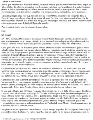 Machado de Assis - A semana

Parece que, à semelhança dos filhos de Jacó, invejosos de José, que era particularmente amado do pai, os
filhos e filhas do velho chefe, verido a predileção deste pela linda chefia, cuidaram de a matar. Estavam
prestes a fazê-lo, quando surgiu a idéia de a meter na cisterna, e dizê-la morta por uma fera, como na
Escritura; mas a vinda dos mesmos israelitas, com os seus camelos, carregados de mirra e aromas ...
Velha imaginação, onde vais tu, pelos caminhos do sonho? Deixa os camelos e a sua carga, deixa o
Egito, fecha as asas, abre os olhos, desce; esta é a Rua do Ouvidor, onde não se mata José nem chefia;
mas unicamente o tempo, esse bom e mau amigo, que não tem pai, nem mãe, nem irmãos, e domina todo
este mundo, desde antes de Jacó até Deus sabe quando.
Para crônica, é pouco; mas para matar o tempo, sobra.
[122]
[26 março]
ENTROU o outono. Despontam as esperanças de ouvir Sarah Bemhardt e Falstaff. A arte virá assim,
com as suas notas de ouro, cantada e faladas, trazer à nossa alma aquela paz que alguns homens de boa
vontade tentaram restituir à alma Tio-grandense, reunindo-se quinta feira na Rua da Quitanda.
Creio que a arte há de ser mais feliz que os homens. Da reunião destes resultou saber-se que não havia
solução prática de acordo com os seus intuitos. Talvez os convidados que lá não foram e mandara os seus
votos em favor do que passasse, já adivinhassem isso mesmo Viram de longe o texto da moção final, e a
assinaram de véspera Há desses espíritos que, ou por sagacidade pronta, ou por esforço grande, lêem
antes da meia-noite as palavras que a aurora tem d trazer escritas na capa vermelha e branca, saúdam as
estrelas, fecha as janelas e vão dormir descansados. Alguns sonham, e creio que sonhos generosos; mas a
imaginação e o coração não mudam a cor rente das cousas, e os homens acordam frescos e leves, sem
haver debatido nem incandescido nada.
Comecemos por pacificar-nos. Paz na terra aos homens de boa vontade - é a prece cristã; mas nem
sempre o céu a escuta, e, apesar da boa vontade, a paz não alcança os homens e as paixões os dilaceram.
Para este efeito, a arte vale mais que o céu. A própria guerra, cantada por ela, dá-nos a serenidade que
não achamos na vida. Venha a arte, a grande arte, entre o fim do outono e o princípio do inverno.
Confiemos em Sarah Bernhardt com todos os seus ossos e caprichos, mas com o seu gênio também.
Vamos ouvir-lhe a prosa e o verso, a paixão moderna ou antiga. Confiemos no grande Falstafl. Não é
poético, decerto, aquele gordo Sir John; afoga-se em amores lúbricos e vinho das Canárias. Mas tanto se
tem dito dele, depois que o Verdi o pôs em música, que mui naturalmente é obra-prima.
O pior será o libreto, que, por via de regra, não há de prestar; mas leve o diabo libretos. Antes do dilúvio,
- ou mais especificadamente, pelo tempo do Trovador, dizia-se que o autor do texto dessa ópera era o
único libretista capaz. Não sei; nunca o li. O que me ficou é pouco para provar alguma cousa. Quando a
cigana cantava: Ai nostri monti ritorneremo, a gente só ouvia o vozeirão da Casaloni, uma mulher que
valia, corpo e alma, por uma companhia inteira. Quando Manrico rompia o famoso: Di quella pira
1'orrendo fuoco, rasgaram-se as luvas com palmas ao Tamberlick ou ao Mirate. Ninguém queria saber do
Camarano, que era o autor dos versos.
Resignemos ao que algum mau alfaiate houver cortado na capa magnífica de Shakespeare. Têm-se aqui
publicado notícias da obra nova, e creio haver lido que um trecho vai ser cantado em concerto; mas eu

file:///C|/site/livros_gratis/a_semana.htm (41 of 199) [6/9/2001 22:36:52]

 