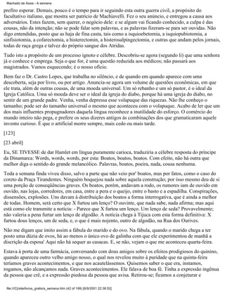 Machado de Assis - A semana

prefiro esperar. Demais, pouco é o tempo para ir seguindo esta outra guerra civil, a propósito do
facultativo italiano, que mostra ser patrício de Machiavelli. Fez o seu anúncio, e entregou a causa aos
adversários. Estes fazem, sem querer, o negócio dele: e se algum vai ficando conhecido, a culpa é das
cousas, não da intenção; não se pode falar sem palavras, e as palavras fizeram-se para ser ouvidas. Não
digo entendidas, posto que as haja de fina casta, tais como a isquioebetomia, a isquiopubiotomia, a
sinfisiotomia, a cofarectomia, a histerectomin, a histerosalpingectomia, e outras que andam pelos jornais,
todas de raça grega e talvez do próprio sangue dos Atridas.
Tudo isto a propósito de um processo ignoto e célebre. Descobriu-se agora (segundo li) que uma senhora
já o conhece e emprega. Seja o que for, é uma questão reduzida aos médicos; não passará aos
magistrados. Vamos esquecendo; é o nosso ofício.
Bem faz o Dr. Castro Lopes, que trabalha no silêncio, e de quando em quando aparece com uma
descoberta, seja por livro, ou por artigo. Anuncia-se agora um volume de questões econômicas, em que
ele trata, além de outras cousas, de uma moeda universal. Um só rebanho e um só pastor, é o ideal da
Igreja Católica. Uma só moeda deve ser o ideal da igreja do diabo, porque há uma igreja do diabo, no
sentir de um grande padre. Venha, venha depressa esse volapuque das riquezas. Não lhe conheço o
tamanho; pode ser do tamanho universal o mesmo que aconteceu com o volapuque. Acabo de ler que um
dos mais influentes propugnadores daquela língua reconhece a inutilidade do esforço. O comércio do
mundo inteiro não pega, e prefere os seus dizeres antigos às combinações dos que gramaticaram aquele
invento curioso. É que o artificial morre sempre, mais cedo ou mais tarde.
[123]
[23 abril]
Eu, SE TIVESSE de dar Hamlet em língua puramente carioca, traduziria a célebre resposta do príncipe
da Dinamarca: Words, words, words, por esta: Boatos, boatos, boatos. Com efeito, não há outra que
melhor diga o sentido do grande melancólico. Palavras, boatos, poeira, nada, cousa nenhuma.
Toda a semana finda viveu disso, salvo a parte que não veio por' boatos, mas por fatos, como o caso do
coreto da Praça Tirandentes. Ninguém boquejou nada sobre aquela construção; por isso mesmo deu de si
uma porção de conseqüências graves. Os boatos, porém, andavam a rodo, os rumores iam de ouvido em
ouvido, nas lojas, corredores, em casa, entre a pera e o queijo, entre o basto e a espadilha. Conspirações,
dissensões, explosões. Uns davam à distribuição dos boatos a forma interrogativa, que é ainda a melhor
de todas. Homem, será certo que X furtou um lenço? O ouvinte, que nada sabe, nada afirma; mas aqui
está como ele transmite a notícia: - Parece que X furtou um lenço. Um lenço de seda? Provavelmente;
não valeria a pena furtar um lenço de algodão. A notícia chega à Tijuca com esta forma definitiva: X
furtou dous lenços, um de seda, e, o que é mais nojento, outro de algodão, na Rua dos Ourives.
Não me digam que imito assim a fábula do marido e do ovo. Na fábula, quando o marido chega a ter
posto uma dúzia de ovos, há ao menos o único ovo de galinha com que ele experimentou de manhã a
discrição da esposa' Aqui não há sequer as casacas. E, se não, vejam o que me aconteceu quarta-feira.
Estava à porta de uma farmácia, conversando com dous amigos sobre os efeitos prodigiosos do quinino,
quando apareceu outro velho amigo nosso, o qual nos revelou muito à puridade que na quinta-feira
teríamos graves acontecimentos, e que nos acautelássemos. Quisemos saber o que era, instamos,
rogamos, não alcançamos nada. Graves acontecimentos. Ele falava de boa fé. Tinha a expressão ingênua
da pessoa que crê, e a expressão piedosa da pessoa que avisa. Retirou-se; ficamos a conjeturar e
file:///C|/site/livros_gratis/a_semana.htm (42 of 199) [6/9/2001 22:36:52]

 