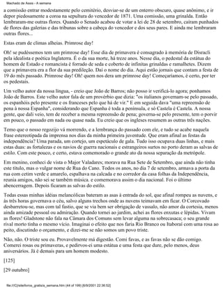 Machado de Assis - A semana

a comissão entrar modestamente pelo cemitério, desviar-se de um enterro obscuro, quase anônimo, e ir
depor piedosamente a coroa na sepultura do vencedor de 1871. Uma comissão, uma grinalda. Então
lembraram-me outras flores. Quando o Senado acabou de votar a lei de 28 de setembro, caíram punhados
de flores das galerias e das tribunas sobre a cabeça do vencedor e dos seus pares. E ainda me lembraram
outras flores...
Estas eram de climas alheias. Primrose day!
Oh! se pudéssemos tem um primrose day! Esse dia de primavera é consagrado à memória de Disracli
pela idealista e poética Inglaterra. É o da sua morte, há treze anos. Nesse dia, o pedestal da estátua do
homem de Estado e romancista é forrado de seda e coberto de infinitas grinaldas e ramalhetes. Dizem
que a primavera era a flor da sua predileção. Daí o nome do dia. Aqui estão jornais que contam a festa de
19 do mês passado. Primrose day! Oh! quem nos dera um primrose day! Começaríamos, é certo, por ter
os pedestais.
Um velho autor da nossa língua, - creio que João de Barros; não posso ir verificá-lo agora; ponhamos
João de Barros. Este velho autor fala de um provérbio que dizia: "os italianos governam-se pelo passado,
os espanhóis pelo presente e os franceses pelo que há de vir." E em seguida dava "uma repreensão de
pena à nossa Espanha", considerando que Espanha é toda a península, e só Castela é Castela. A nossa
gente, que dali veio, tem de receber a mesma repreensão de pena; governa-se pelo presente, tem o porvir
em pouco, o passado em nada ou quase nada. Eu creio que os ingleses resumem as outras três nações.
Temo que o nosso regozijo vá morrendo, e a lembrança do passado com ele, e tudo se acabe naquela
frase estereotipada da imprensa nos dias da minha primeira juventude. Que eram afinal as festas da
independência? Uma parada, um cortejo, um espetáculo de gala. Tudo isso ocupava duas linhas, e mais
estas duas: as fortalezas e os navios de guerra nacionais e estrangeiros surtos no porto deram as salvas de
estilo. Com este pouco, e certo, estava comemorado o grande ato da nossa separação da metrópole.
Em menino, conheci de vista o Major Valadares; morava na Rua Sete de Setembro, que ainda não tinha
este título, mas o vulgar nome de Rua do Cano. Todos os anos, no dia 7 de setembro, armava a porta da
rua com cetim verde e amarelo, espalhava na calcada e no corredor da casa folhas da Independência,
reunia amigos, não sei se também música. e comemorava assim o dia nacional. Foi o último
abencerragem. Depois ficaram as salvas do estilo.
Todas essas minhas idéias melancólicas bateram as asas à entrada do sol, que afinal rompeu as nuvens, e
às três horas governava o céu, salvo alguns trechos onde as nuvens teimavam em ficar. O Corcovado
desbarretou-se, mas com tal fastio, que se via bem ser obrigação de vassalo, não amor da cortesia, menos
ainda amizade pessoal ou admiração. Quando tornei ao jardim, achei as flores enxutas e lépidas. Vivam
as flores! Gladstone não fala na Câmara dos Comuns sem levar alguma na sobrecasaca; o seu grande
rival morto tinha o mesmo vício. Imaginai o efeito que nos faria Rio Branco ou Itaboraí com uma rosa ao
peito, discutindo o orçamento, e dizei-me se não somos um povo triste.
Não, não. O triste sou eu. Provavelmente má digestão. Comi favas, e as favas não se dão comigo.
Comerei rosas ou primaveras, e pedirvos-ei uma estátua e uma festa que dure, pelo menos, deus
aniversários. Já é demais para um homem modesto.
[125]
[29 outubro]
file:///C|/site/livros_gratis/a_semana.htm (44 of 199) [6/9/2001 22:36:52]

 