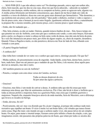 Machado de Assis - A semana

-. . . MAS POR QUE é que não adoece outra vez? No domingo passado, esteve aqui um senhor alto,
cheio, bem-nascido, que me deu no cias suas, disse-me que havia adoecido, - adoecido ou nadado?Adoecido; mas doenças, minha senhora, não se compram na botica, posto se agravem nela, alguma vez.
A minha achou felizmente um boticário consciencioso, que, depois de me haver dado um vidro de
remédio e o troco do dinheiro, disse-me com um gesto mais doutoral que farmacêutico: "Não desanime; a
sua moléstia tem um prazo certo; são três períodos." Quis pedir o dinheiro, restituir o vidro e esperar o
fim do prazo certo, mas o homem já ouvia outro freguês, igualmente enfermo dos olhos, e naturalmente
ia preparar-lhe o mesmo remédio, pelo mesmo preço, com o mesmo prazo e igual animação.
- Então, não foi nadando que ...
- Não, bela criatura, eu não sei nadar. Outrora, quando tomava banhos de mar... Sim, houve tempo em
que penetrei no seio de Anfitrite, com estes pés que a senhora está vendo, e com estes braços; ficávamos
peito a peito; eu chegava a meter a cabeça na bela cama verde da deusa, mas não saía da beira da praia.
Se o seio lhe intumescia um pouco mais, por efeito de algum suspiro, eu, cheio de respeito, desandava.
Quando Vênus a flagelava muito, eu não penetrava; deixava-me ficar do lado de fora, olhando com
vontade e com pena.
- (À parte) Singular banhista!
- A senhora diz?
- Que tinha bem vontade de ver outra vez o senhor que aqui esteve, domingo passado. Ele que faz?
- Minha senhora, ele presentemente cessa de engordar. Anda lépido, come bem, dorme bem, escreve
bem, nada bem. Quer-me até parecer que o nadador de que lhe falou, é ele mesmo; disse aquilo para
desviar as atenções, mas não é outro.
- Ah! também penetra no seio de Anfitrite?
- Penetra, e sempre com estes dous versos de Camões, na boca:
Todas as deusas desprezei do céu,
Só por amar das águas a princesa.
- Gracioso!
- Gracioso, mas falso; é um modo de cativar a deusa. A senhora sabe que não há cousa que mais
enterneça uma deusa, que falar de sentimentos exclusivos. Êle é fino; não há de ir dizer a Anfitrite que a
todas as deusas prefere a majestosa Juno ou a guerreira Palas; mas creia que é também guerreiro e
majestoso. Naquele dia, enquanto bracejava através da onda marinha, fazia de Mercúrio, com a diferença
que levava os recados na barriga.
- Então, deveras, foi ele?
- Positivamente, não sei: mas vou dizendo que foi, já por vingança, já porque não conheço nada mais
recreativo que espalhar um boato. O vício é muita vez um boato falso, e há virtudes que nunca foram
outra cousa. Digo-lhe mais: este mundo em que a senhora supõe viver, não passa talvez de um simples
boato. Os anjos, para matar o imortal tempo, fizeram correr pelo infinito o boato da criação, e nós, que
imaginamos existir, não passamos das próprias palavras do boato, que rolam por todos os séculos dos
file:///C|/site/livros_gratis/a_semana.htm (45 of 199) [6/9/2001 22:36:52]

 