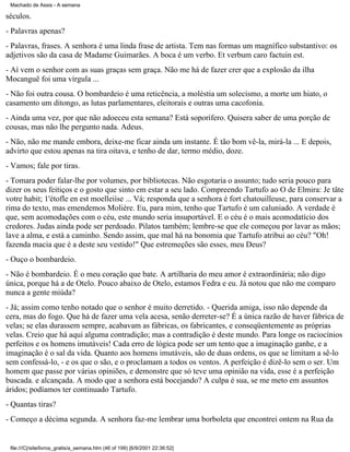 Machado de Assis - A semana

séculos.
- Palavras apenas?
- Palavras, frases. A senhora é uma linda frase de artista. Tem nas formas um magnífico substantivo: os
adjetivos são da casa de Madame Guimarães. A boca é um verbo. Et verbum caro factuin est.
- Aí vem o senhor com as suas graças sem graça. Não me há de fazer crer que a explosão da ilha
Mocanguê foi uma vírgula ...
- Não foi outra cousa. O bombardeio é uma reticência, a moléstia um solecismo, a morte um hiato, o
casamento um ditongo, as lutas parlamentares, eleitorais e outras uma cacofonia.
- Ainda uma vez, por que não adoeceu esta semana? Está soporífero. Quisera saber de uma porção de
cousas, mas não lhe pergunto nada. Adeus.
- Não, não me mande embora, deixe-me ficar ainda um instante. É tão bom vê-la, mirá-la ... E depois,
advirto que estou apenas na tira oitava, e tenho de dar, termo médio, doze.
- Vamos; fale por tiras.
- Tomara poder falar-lhe por volumes, por bibliotecas. Não esgotaria o assunto; tudo seria pouco para
dizer os seus feitiços e o gosto que sinto em estar a seu lado. Compreendo Tartufo ao O de Elmira: Je tâte
votre habit; 1'étofle en est moelleiíse ... Vá; responda que a senhora é fort chatouilleuse, para conservar a
rima do texto, mas emendemos Molière. Eu, para mim, tenho que Tartufo é um caluniado. A verdade é
que, sem acomodações com o céu, este mundo seria insuportável. E o céu é o mais acomodatício dos
credores. Judas ainda pode ser perdoado. Pilatos também; lembre-se que ele começou por lavar as mãos;
lave a alma, e está a caminho. Sendo assim, que mal há na bonomia que Tartufo atribui ao céu? "Oh!
fazenda macia que é a deste seu vestido!" Que estremeções são esses, meu Deus?
- Ouço o bombardeio.
- Não é bombardeio. É o meu coração que bate. A artilharia do meu amor é extraordinária; não digo
única, porque há a de Otelo. Pouco abaixo de Otelo, estamos Fedra e eu. Já notou que não me comparo
nunca a gente miúda?
- Já; assim como tenho notado que o senhor é muito derretido. - Querida amiga, isso não depende da
cera, mas do fogo. Que há de fazer uma vela acesa, senão derreter-se? É a única razão de haver fábrica de
velas; se elas durassem sempre, acabavam as fábricas, os fabricantes, e conseqüentemente as próprias
velas. Creio que há aqui alguma contradição; mas a contradição é deste mundo. Para longe os raciocínios
perfeitos e os homens imutáveis! Cada erro de lógica pode ser um tento que a imaginação ganhe, e a
imaginação é o sal da vida. Quanto aos homens imutáveis, são de duas ordens, os que se limitam a sê-lo
sem confessá-lo, - e os que o são, e o proclamam a todos os ventos. A perfeição é dizê-lo sem o ser. Um
homem que passe por várias opiniões, e demonstre que só teve uma opinião na vida, esse é a perfeição
buscada. e alcançada. A modo que a senhora está bocejando? A culpa é sua, se me meto em assuntos
áridos; podíamos ter continuado Tartufo.
- Quantas tiras?
- Começo a décima segunda. A senhora faz-me lembrar uma borboleta que encontrei ontem na Rua da

file:///C|/site/livros_gratis/a_semana.htm (46 of 199) [6/9/2001 22:36:52]

 